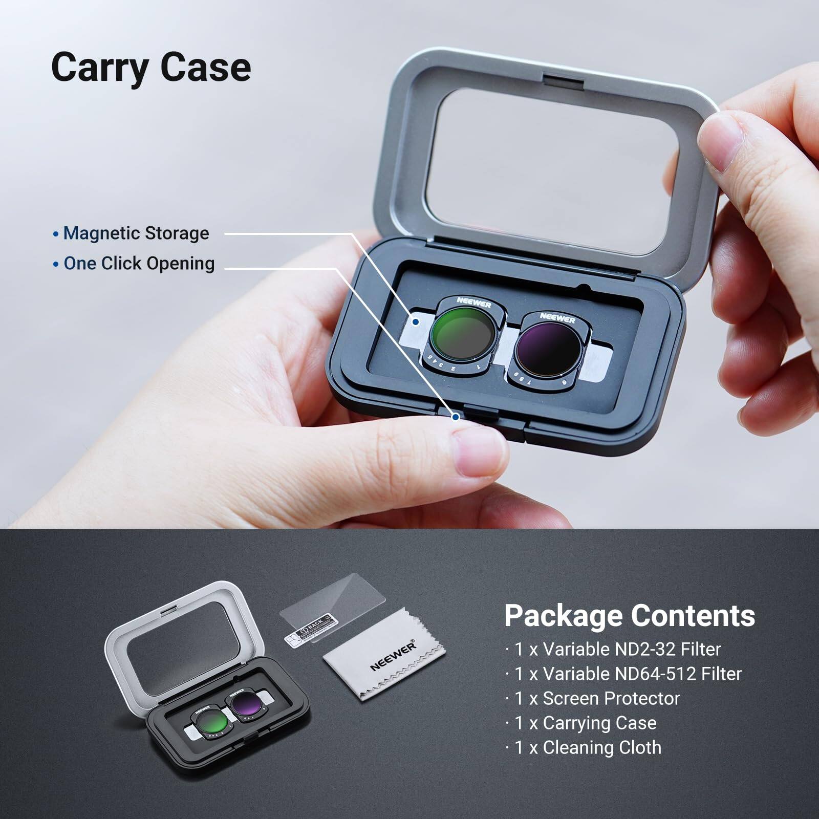 Carry Case  
- Magnetic Storage  
- One Click Opening  

Package Contents  
- 1 x Variable ND2-32 Filter  
- 1 x Variable ND64-512 Filter  
- 1 x Screen Protector  
- 1 x Carrying Case  
- 1 x Cleaning Cloth