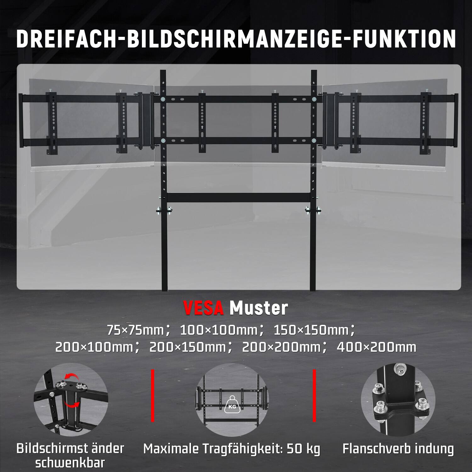 DREIFACH-BILDSCHIRMANZEIGE-FUNKTION

VESA Muster: 75x75mm; 100x100mm; 150x150mm; 200x100mm; 200x150mm; 200x200mm; 400x200mm

Bildschirmständer Maximale Tragfähigkeit: 50 kg

Flanschverbindung schwenkbar