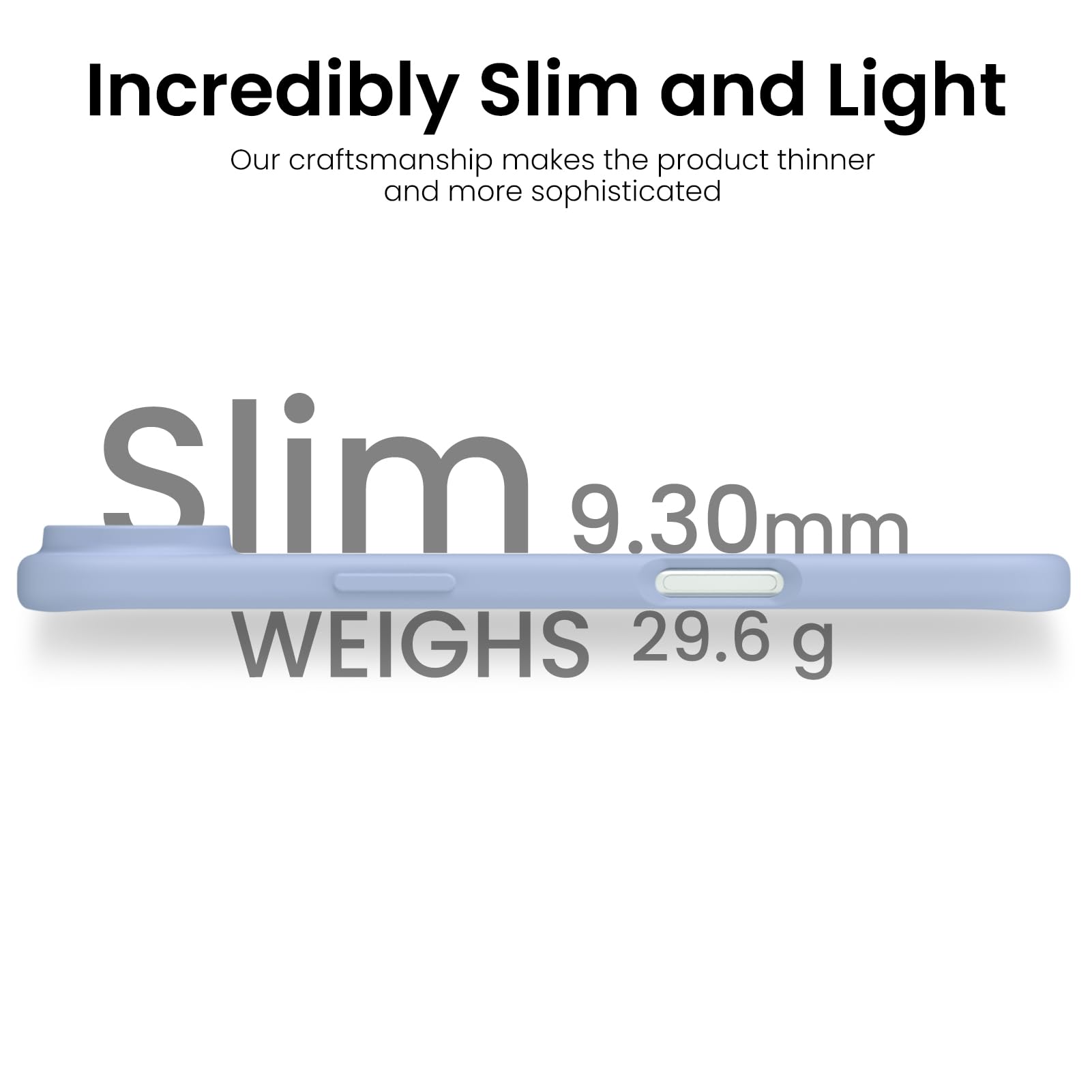 Incredibly Slim and Light

Our craftsmanship makes the product thinner and more sophisticated

Slim 9.30mm

WEIGHS 29.6 g