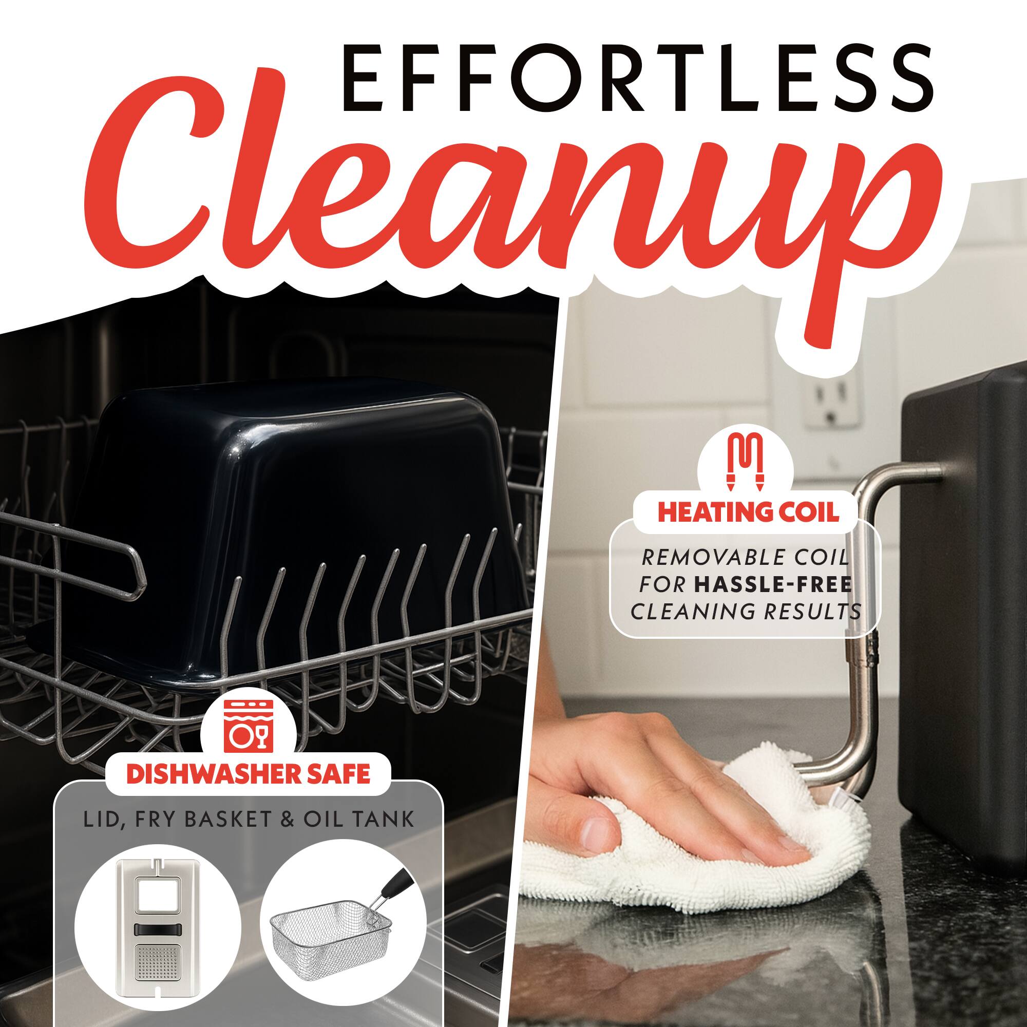 EFFORTLESS Cleanup!  
HEATING COIL REMOVABLE COIL FOR HASSLE-FREE CLEANING RESULTS  
DISHWASHER SAFE LID, FRY BASKET & OIL TANK