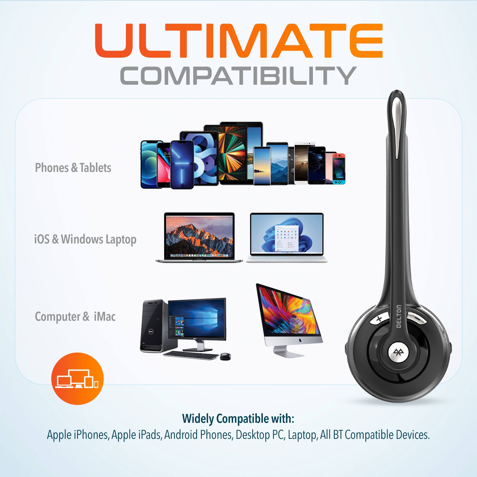 ULTIMATE COMPATIBILITY
Phones & Tablets
iOS & Windows Laptop
Computer & iMac
DELTON
Widely Compatible with:
Apple iPhones, Apple iPads, Android Phones, Desktop PC, Laptop, All BT Compatible Devices.
