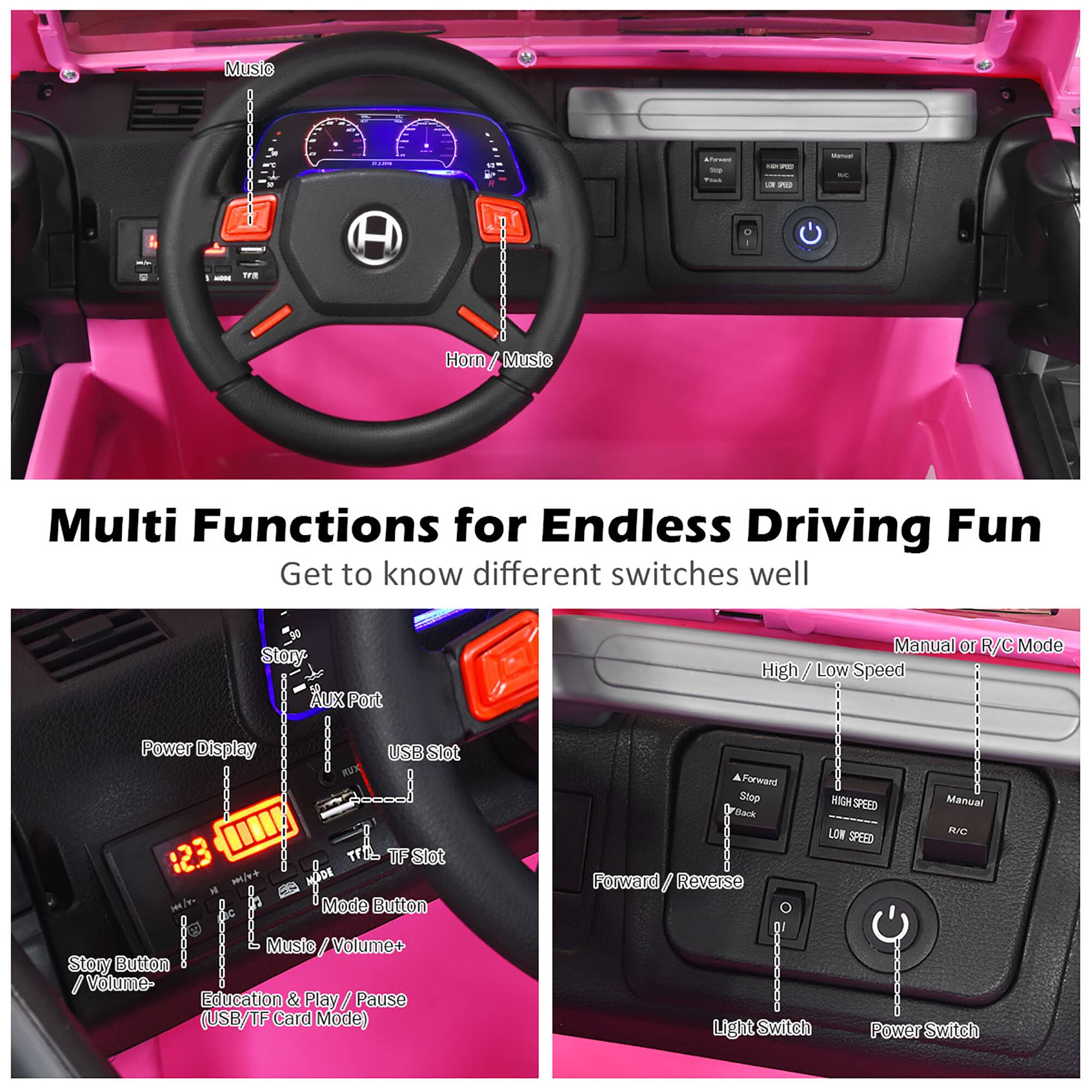 Music - Fm - TFR
Horn / Music
Multi Functions for Endless Driving Fun
Get to know different switches well
Story - Aux Port - Power Display | USB Slot
12.3 TF Slot - Mode Button
Manual - R/C Mode
High / Low Speed
Forward / Stop - HIGH SPEED
Manual - LOW R/C SPEED
Forward / Reverse
Music / Volume+
Story Button
Volume-
Education & Play / Pause (USB/TF Card Mode)
Light Switch
Power Switch