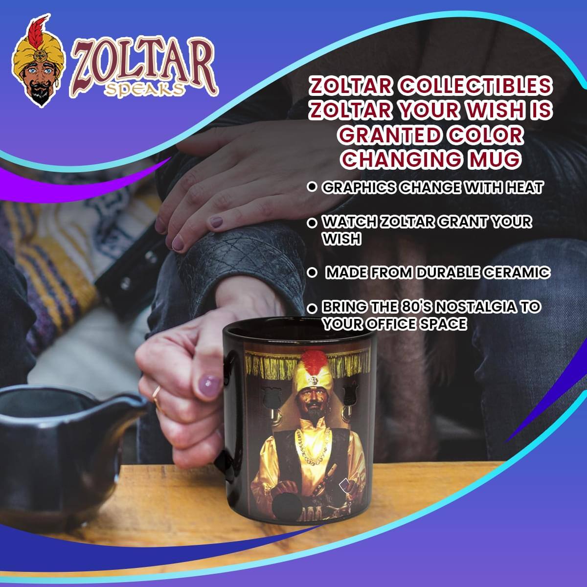 ZOLTAR SPEAKS

ZOLTAR COLLECTIBLES  
ZOLTAR YOUR WISH IS GRANTED COLOR CHANGING MUG

- GRAPHICS CHANGE WITH HEAT
- WATCH ZOLTAR GRANT YOUR WISH
- MADE FROM DURABLE CERAMIC
- BRING THE 80'S NOSTALGIA TO YOUR OFFICE SPACE