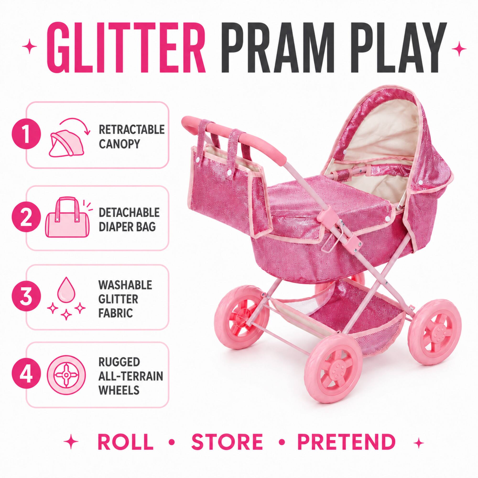 GLITTER PRAM PLAY

1. RETRACTABLE CANOPY
2. DETACHABLE DIAPER BAG
3. WASHABLE GLITTER FABRIC
4. RUGGED ALL-TERRAIN WHEELS

ROLL • STORE • PRETEND