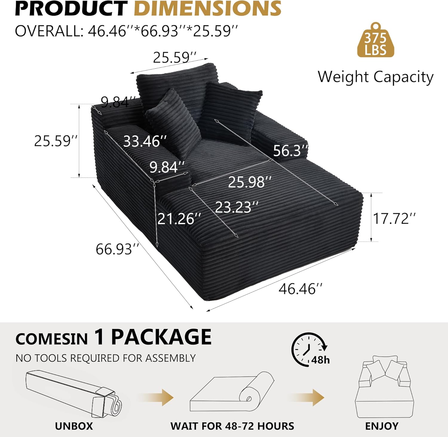 PRODUCT DIMENSIONS  
OVERALL: 46.46"*66.93"*25.59"  
Weight Capacity: 375 LBS  

25.59"  
33.46"  
9.84"  
25.98"  
23.23"  
21.26"  
17.72"  
56.3"  
46.46"  
66.93"  

COMES IN 1 PACKAGE  
NO TOOLS REQUIRED FOR ASSEMBLY  
UNBOX  
WAIT FOR 48-72 HOURS  
ENJOY