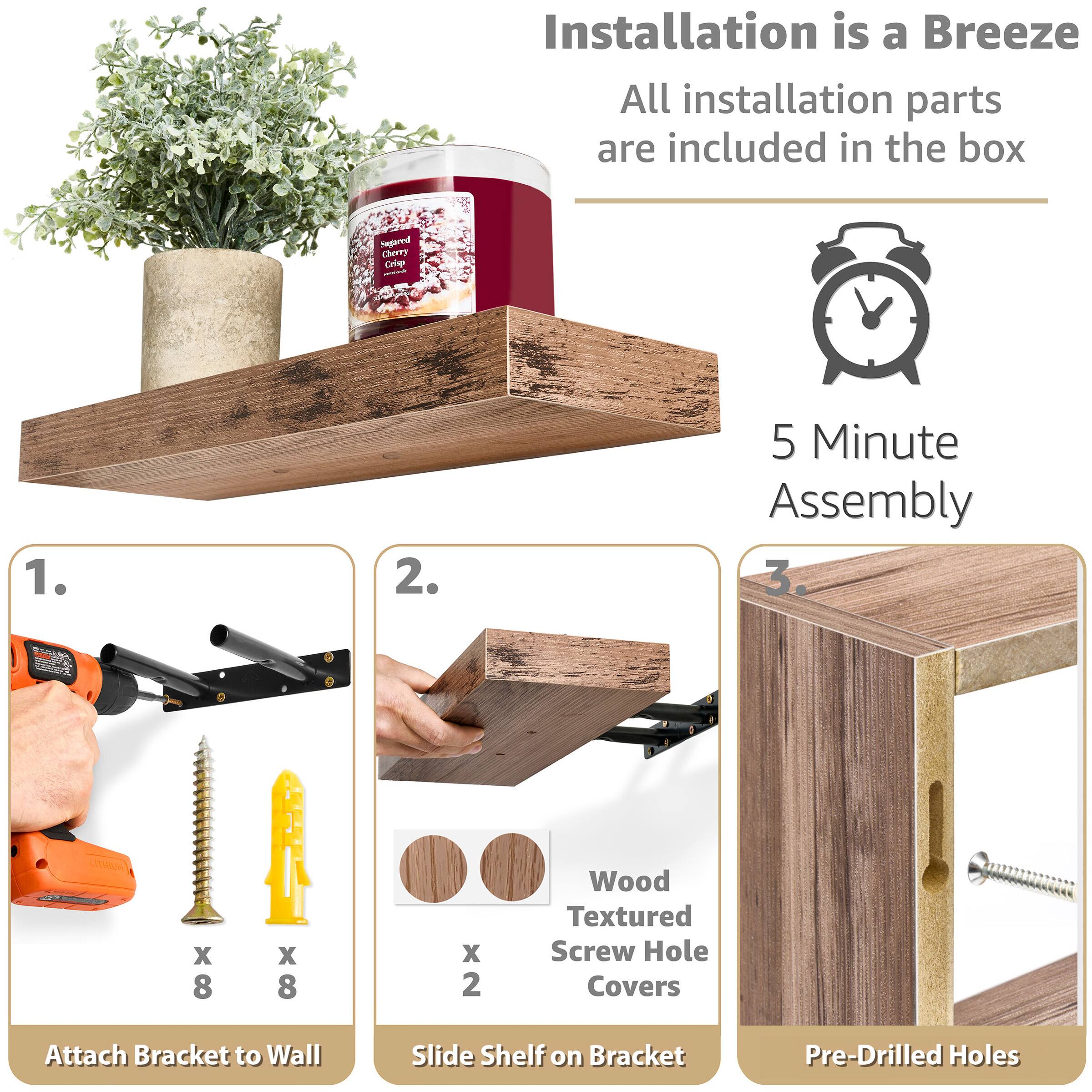 Installation is a Breeze  
All installation parts are included in the box  

5 Minute Assembly  

1. Attach Bracket to Wall  
   x 8 Wood Textured Screw Hole Covers  
   x 8 Screws  

2. Slide Shelf on Bracket  
   x 2 Wood Textured Screw Hole Covers  

3. Pre-Drilled Holes