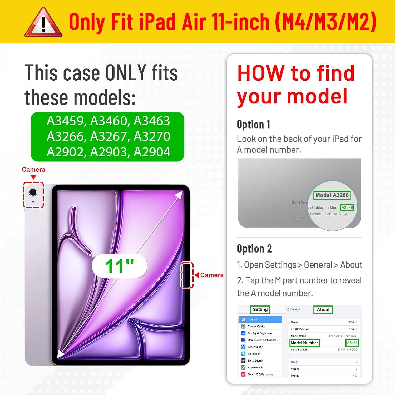 ! Only Fit iPad Air 11-inch (M4/M3/M2)  
This case ONLY fits these models:  
A3459, A3460, A3463  
A3266, A3267, A3270  
A2902, A2903, A2904  

HOW to find your model  
Option 1  
Look on the back of your iPad for A model number.  

Option 2  
1. Open Settings > General > About  
2. Tap the M part number to reveal the A model number.  

Camera  
iPad Pro in California Mode  
Model A3266  
Serial: L2FCMOJDV  

Setting  
General  
About  
Model Name: iPad Air 11-inch (M4)  
Model Number: A3459  
Serial Number: DY4MAPSOO