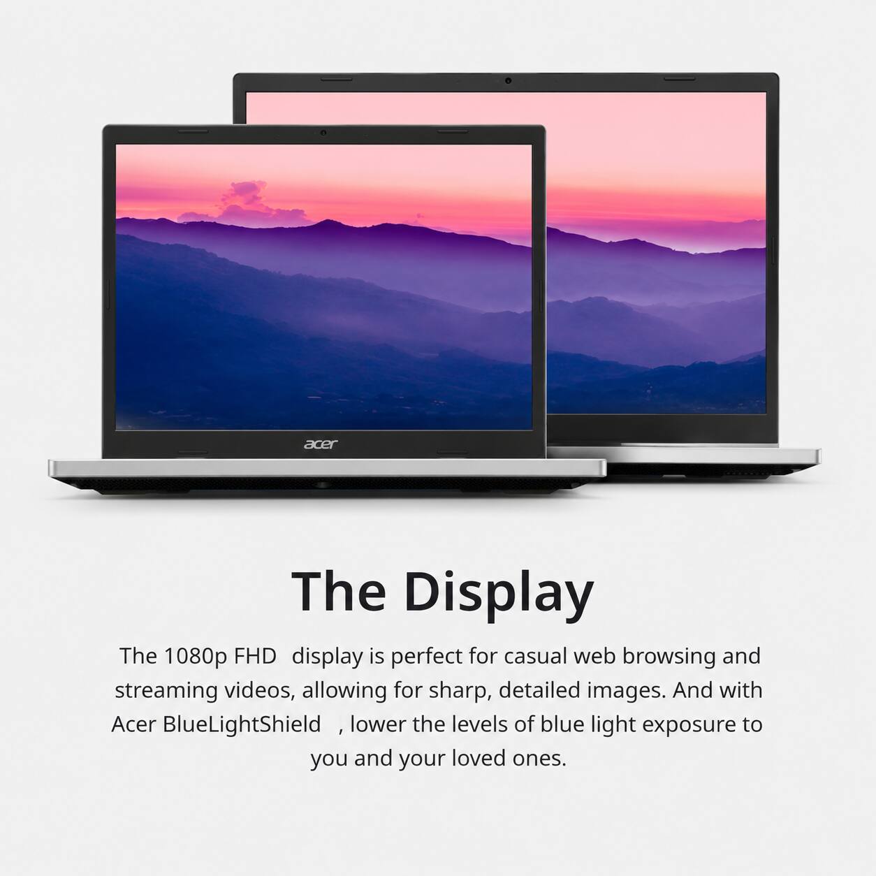 The Display

The 1080p FHD display is perfect for casual web browsing and streaming videos, allowing for sharp, detailed images. And with Acer BlueLightShield, lower the levels of blue light exposure to you and your loved ones.