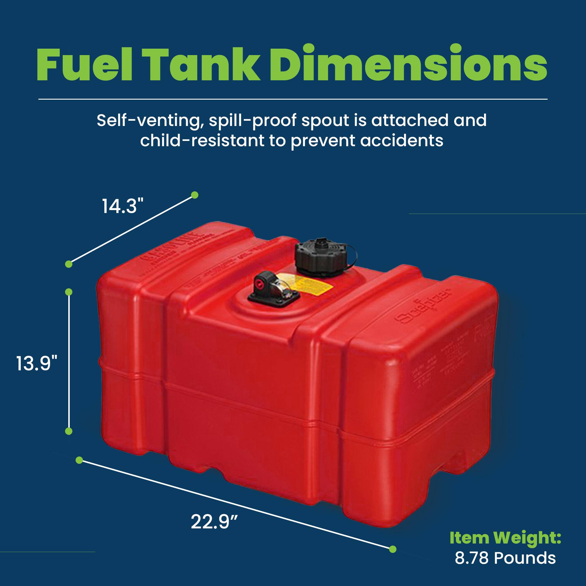 Fuel Tank Dimensions

Self-venting, spill-proof spout is attached and child-resistant to prevent accidents

14.3"  
13.9"  
22.9"  

Item Weight: 8.78 Pounds