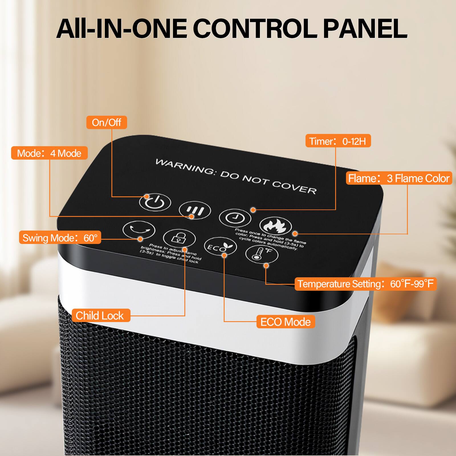 All-In-One Control Panel

- On/Off
- Mode: 4 Mode
- Timer: 0-12H
- Flame: 3 Flame Color
- Swing Mode: 60°
- Temperature Setting: 60°F-99°F
- Child Lock
- ECO Mode

WARNING: DO NOT COVER