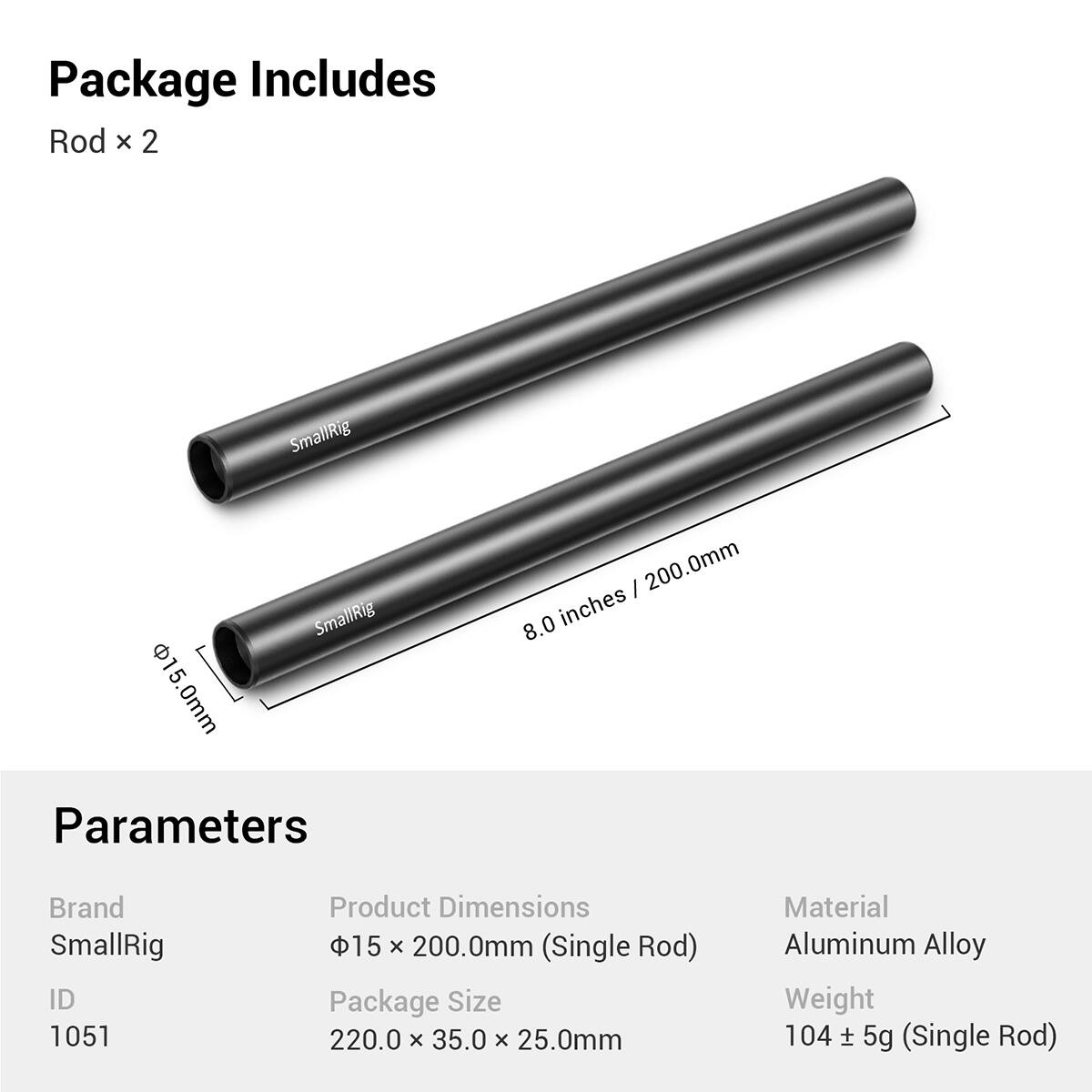 Package Includes:  
Rod x 2  

SmallRig 5 15.0mm 0mm SmallRig I 200.0mm 8.0 inches  

Parameters:  
Brand: SmallRig  
ID: 1051  
Product Dimensions: 15 x 200.0mm (Single Rod)  
Package Size: 220.0 x 35.0 x 25.0mm  
Material: Aluminum Alloy  
Weight: 104 ± 5g (Single Rod)