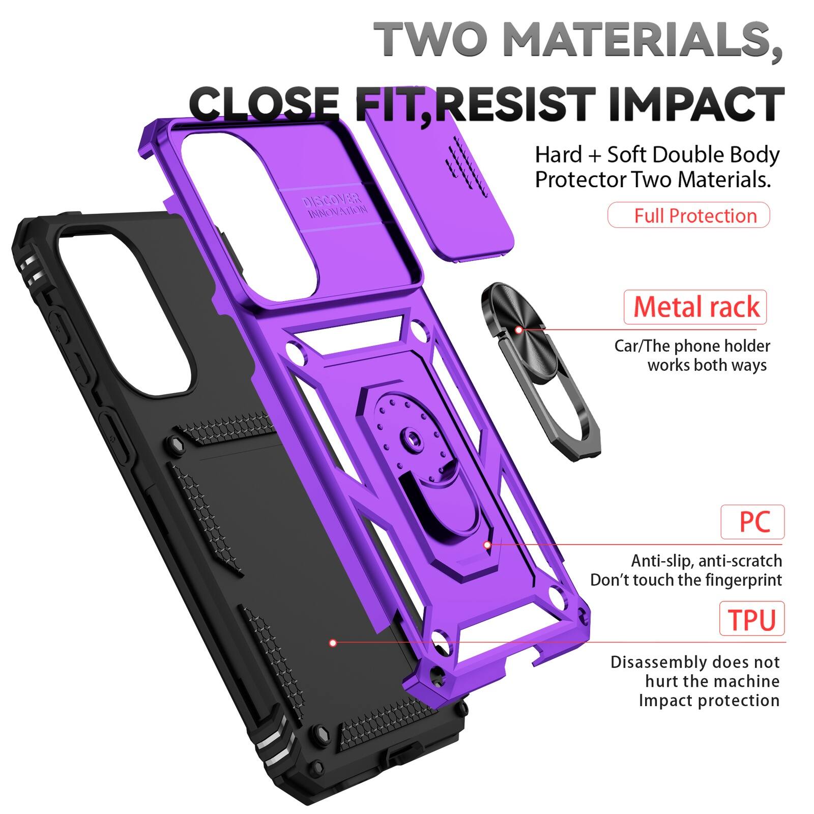 TWO MATERIALS, CLOSE FIT, RESIST IMPACT  
Hard + Soft Double Body Protector Two Materials.  
DISCOVER INNOVATION  
Full Protection  

Metal rack  
Car/The phone holder works both ways  

PC  
Anti-slip, anti-scratch  
Don't touch the fingerprint  

TPU  
Disassembly does not hurt the machine  
Impact protection