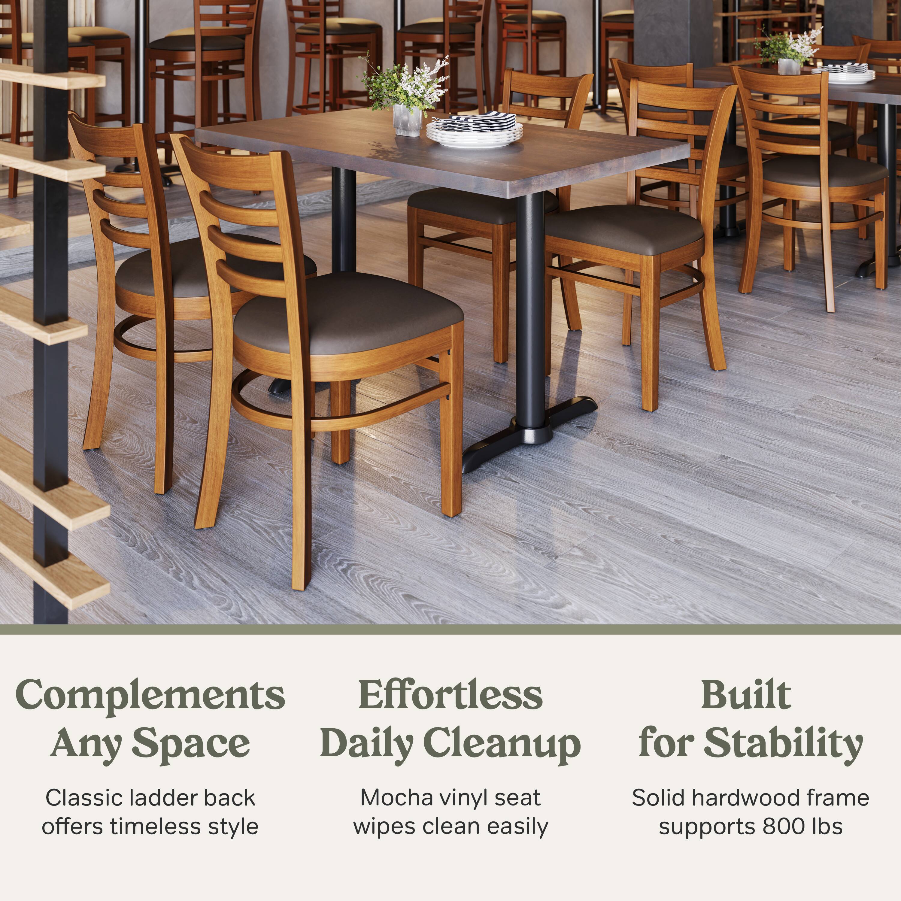 Complements Any Space  
Classic ladder back offers timeless style  

Effortless Daily Cleanup  
Mocha vinyl seat wipes clean easily  

Built for Stability  
Solid hardwood frame supports 800 lbs