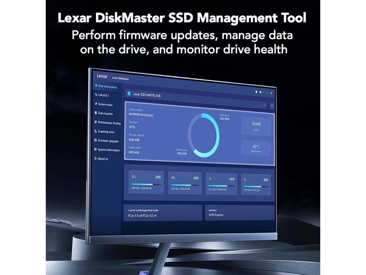 Lexar DiskMaster SSD Management Tool  
Perform firmware updates, manage data on the drive, and monitor drive health  

Lexar SSD NM790 4TB  
Serial number: NH94998034706P3032  
Firmware: 16796  
Storage capacity: 2662.4GB  
Used space: 2662.4GB  
Unallocated: 1433.6GB  
Temperature: 49°C  

Current mode/supported mode: PCIe 4.0 x4/PCIe 4.0 x4  
Interface: NVMe Express