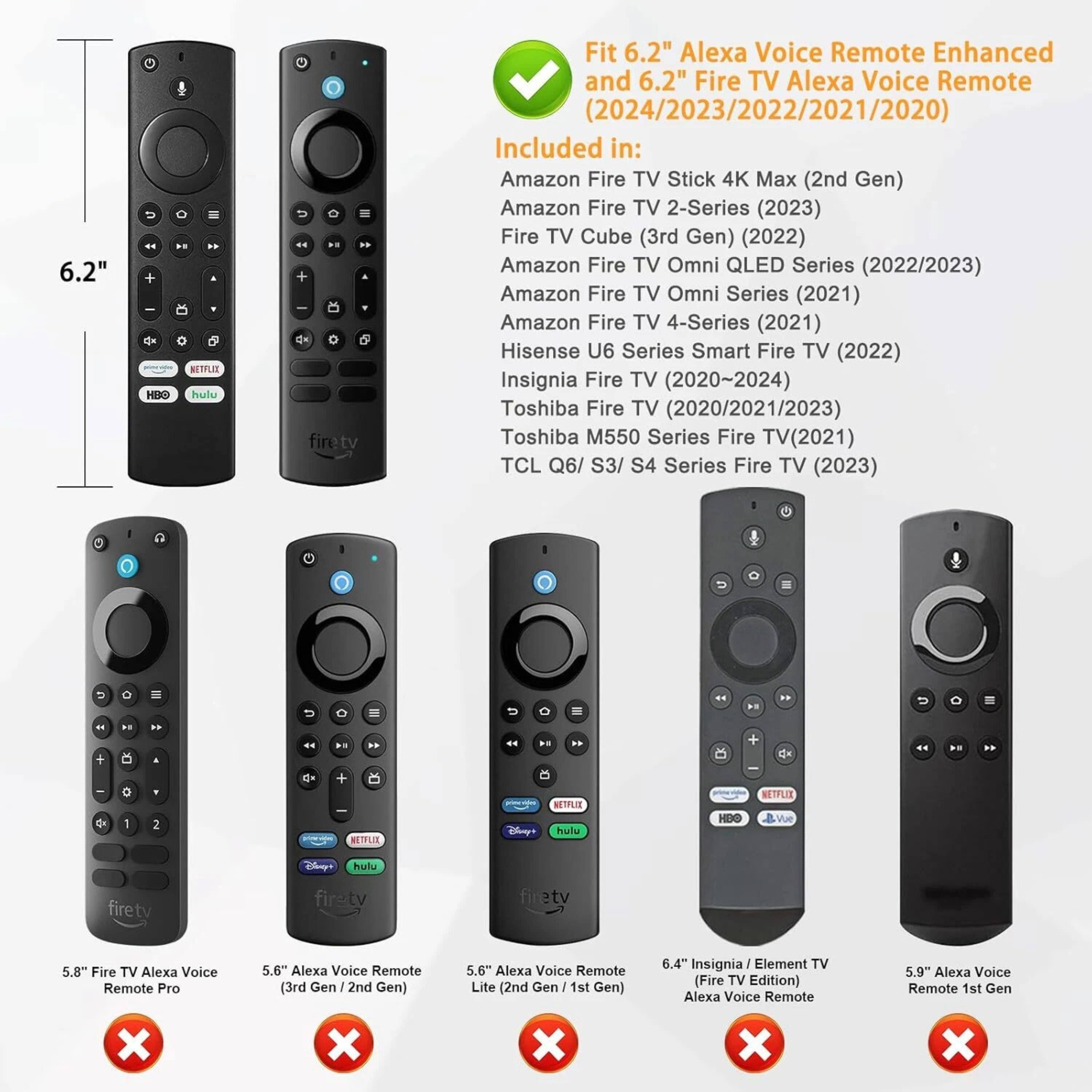 6.2" Alexa Voice Remote Enhanced and 6.2" Fire TV Alexa Voice Remote (2024/2023/2022/2021/2020) Included in:

- Amazon Fire TV Stick 4K Max (2nd Gen)
- Amazon Fire TV 2-Series (2023)
- Fire TV Cube (3rd Gen) (2022)
- Amazon Fire TV Omni QLED Series (2022/2023)
- Amazon Fire TV Omni Series (2021)
- Amazon Fire TV 4-Series (2021)
- Hisense U6 Series Smart Fire TV (2022)
- Insignia Fire TV (2020~2024)
- Toshiba Fire TV (2020/2021/2023)
- Toshiba M550 Series Fire TV (2021)
- TCL Q6/S3/S4 Series Fire TV (2023)

5.8" Fire TV Alexa Voice Remote Pro
5.6" Alexa Voice Remote (3rd Gen / 2nd Gen)
5.6" Alexa Voice Remote Lite (2