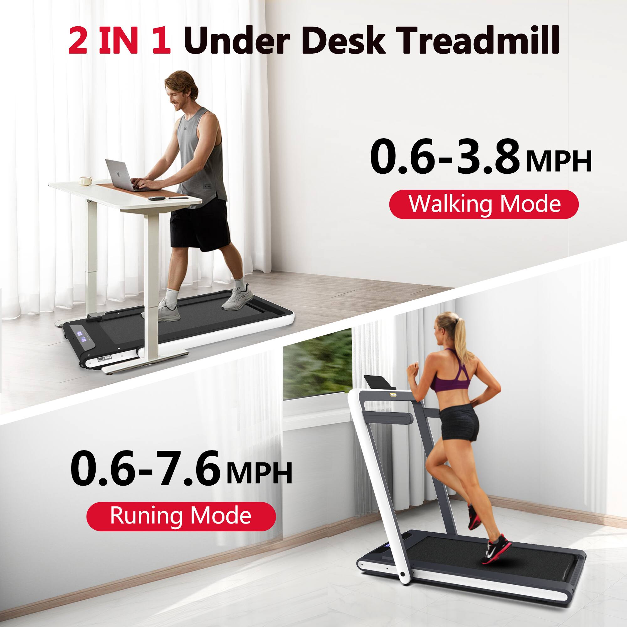2 IN 1 Under Desk Treadmill

0.6-3.8 MPH Walking Mode

0.6-7.6 MPH Running Mode