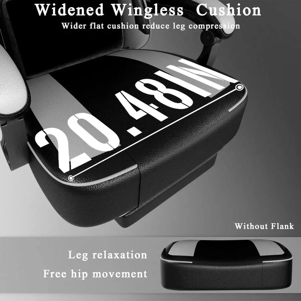 Widened Wingless Cushion  
Wider flat cushion reduce leg compression  
20.48IN  
Without Flank  
Leg relaxation  
Free hip movement