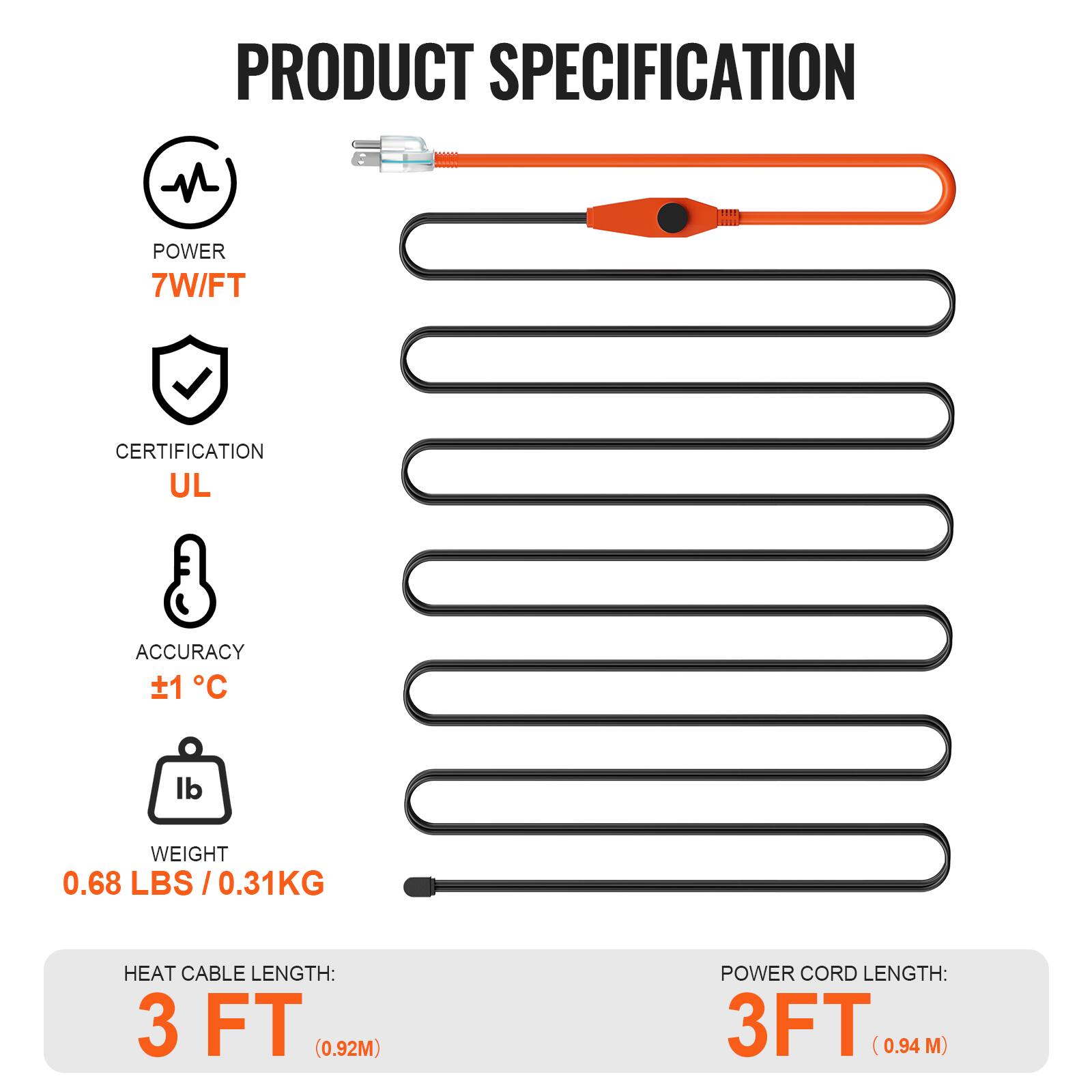 PRODUCT SPECIFICATION

- POWER: 7W/FT
- CERTIFICATION: UL
- ACCURACY: ±1°C
- WEIGHT: 0.68 LBS / 0.31KG
- HEAT CABLE LENGTH: 3 FT (0.92M)
- POWER CORD LENGTH: 3 FT (0.94 M)