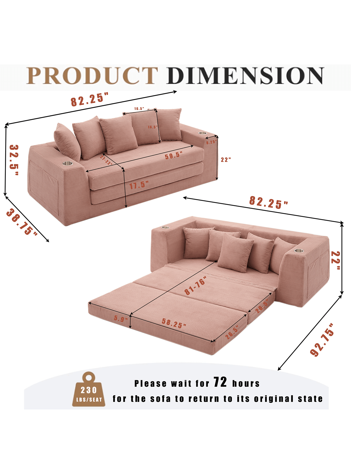 PRODUCT DIMENSION

82.25"  
16.5"  
32.5"  
38.75"  
16.5"  
8.25"  
59.5"  
22"  
17.5"  
82.25"  
22"  
81-76"  
26.5"  
5.9"  
58.25"  
26.5"  
92.75"  

Please wait for 72 hours for the sofa to return to its original state  

230 LBS/SEAT