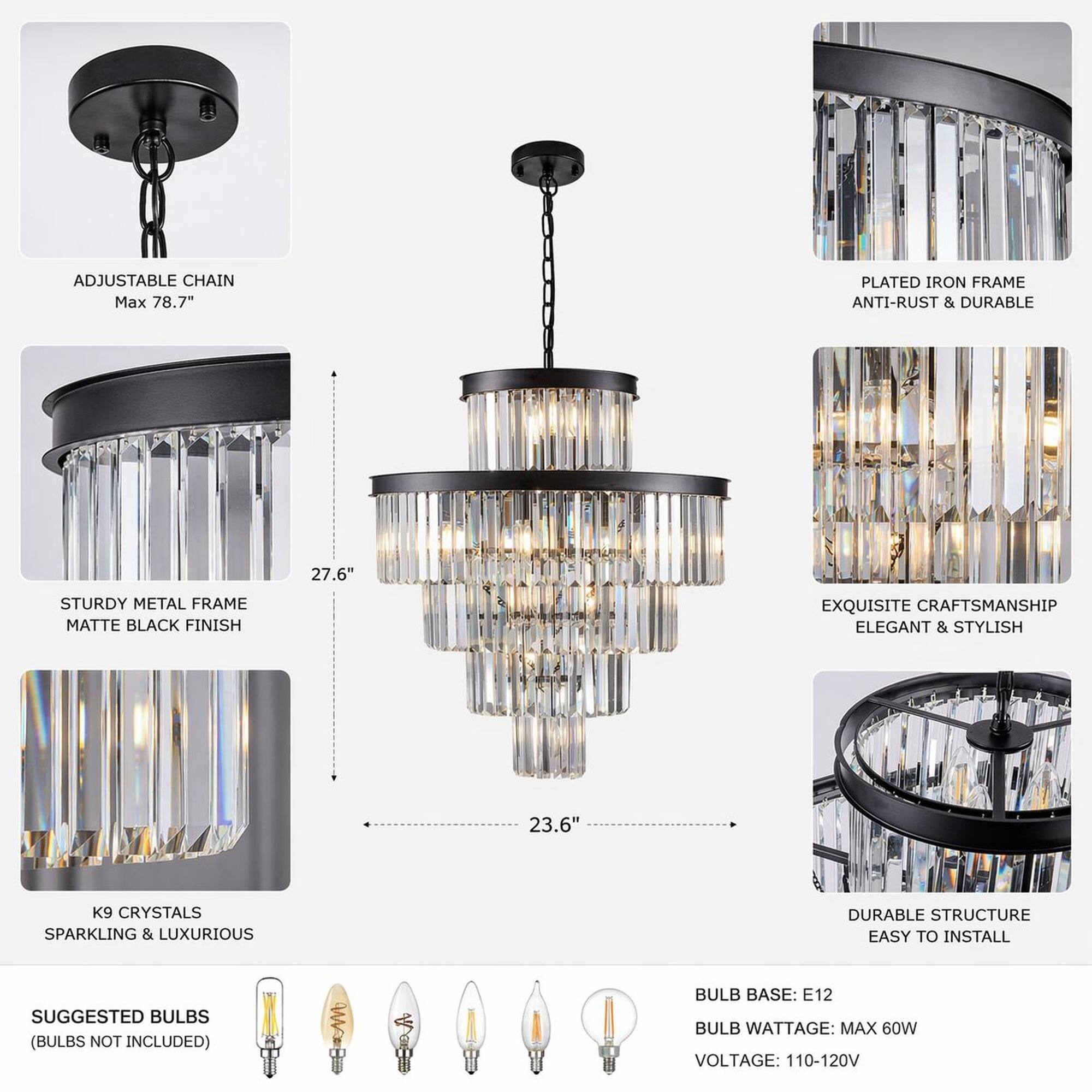 ADJUSTABLE CHAIN Max 78.7"  
PLATED IRON FRAME ANTI-RUST & DURABLE  
27.6"  
STURDY METAL FRAME MATTE BLACK FINISH  
EXQUISITE CRAFTSMANSHIP ELEGANT & STYLISH  
23.6"  
K9 CRYSTALS SPARKLING & LUXURIOUS  
DURABLE STRUCTURE EASY TO INSTALL  
SUGGESTED BULBS (BULBS NOT INCLUDED)  
BULB BASE: E12  
BULB WATTAGE: MAX 60W  
VOLTAGE: 110-120V