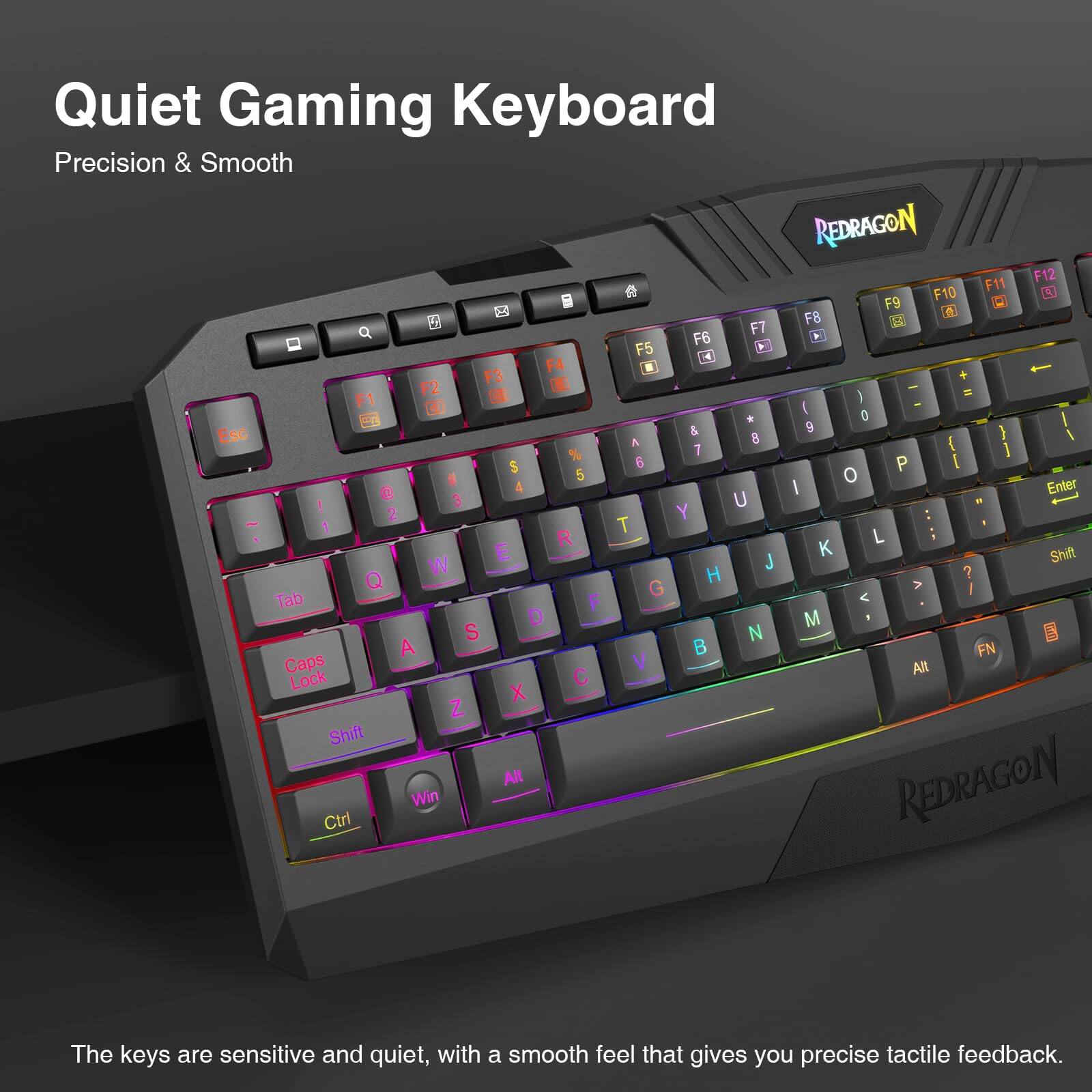 Quiet Gaming Keyboard  
Precision & Smooth  

REDRAGON F12 # F11 F10 F9 F8 q F7 F6 F5 F4 F3 N F2 ( F1 ) * 0 & 9 } Esc A 8 { % 7 ] $ 6 P [ 5 0 4 I Enter 3 U 2 Y T R L E Shift W J H ? Q G Tab F < D M S N A FN Caps V Alt Lock C X Z Shift Alt REDRAGON Win Ctrl  

The keys are sensitive and quiet, with a smooth feel that gives you precise tactile feedback.
