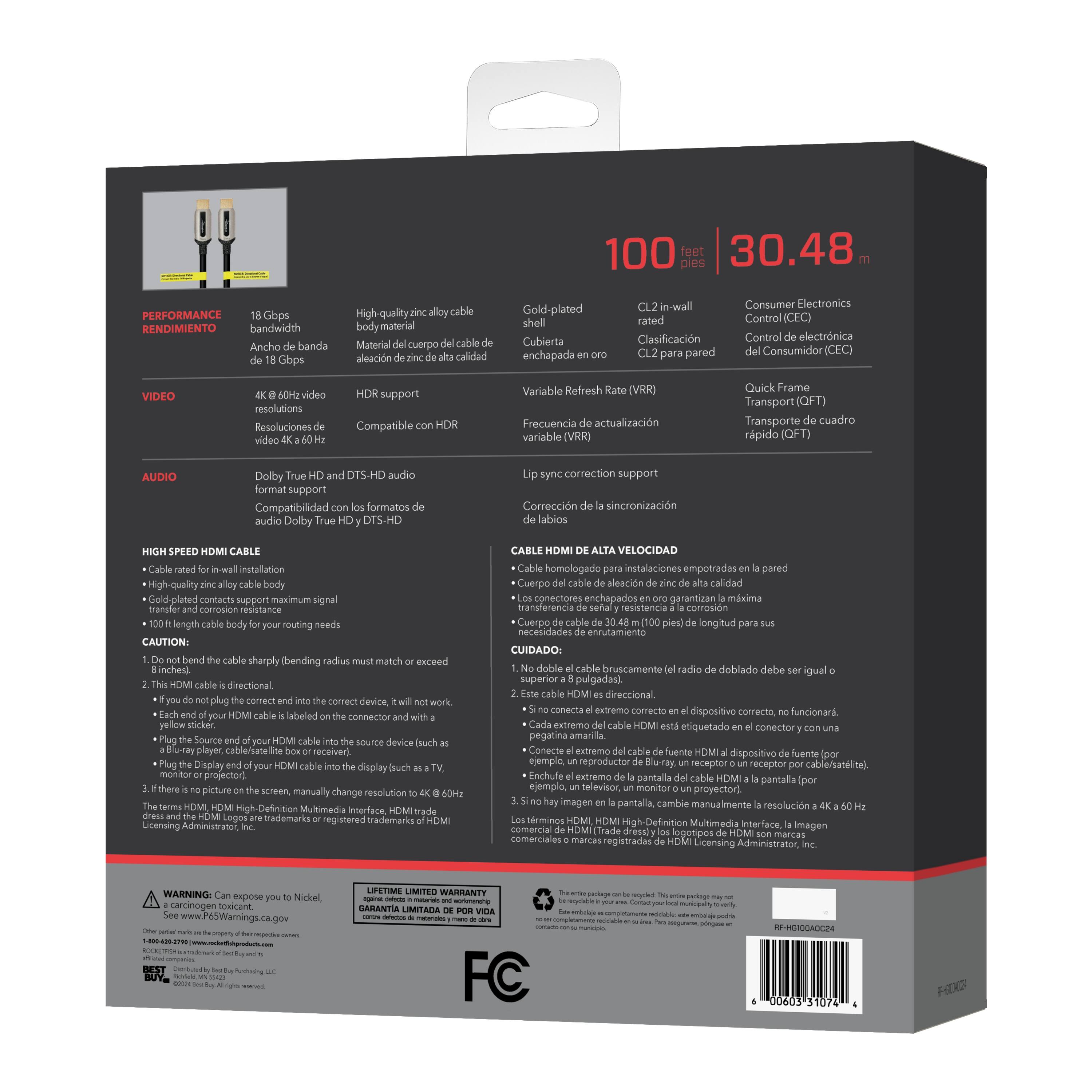 100 feet / 30.48 meters

PERFORMANCE / RENDIMIENTO
- 18 Gbps bandwidth / Ancho de banda de 18 Gbps

VIDEO
- 4K @ 60Hz video / Resoluciones de video 4K @ 60 Hz
- HDR support / Compatible con HDR

AUDIO
- Dolby True HD and DTS-HD audio format support / Compatibilidad con los formatos de audio Dolby True HD y DTS-HD

HIGH-SPEED HDMI CABLE
- Cable rated for in-wall installation / Clasificación para pared
- High-quality zinc alloy cable body material / Material del cuerpo del cable de aleación de zinc de alta calidad
- Gold-plated contacts support maximum signal transfer / Contactos chapados en oro para soporte máximo de transferencia de señal
- 100 ft length body for your routing needs / Longitud de 100 pies para sus necesidades de cableado

CAUTION
1. Do not bend the cable sharply (bending radius must match or exceed 1 inch).
2. This HDMI cable is directional. If you do not plug the correct end into the correct device, it will