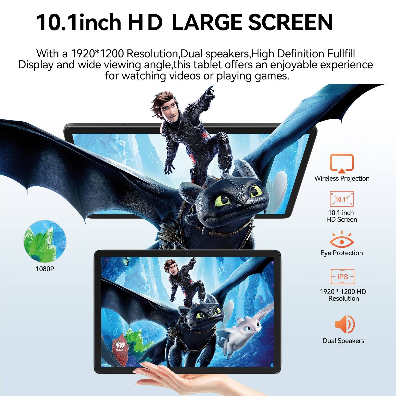 10.1inch HD LARGE SCREEN

With a 1920*1200 Resolution, Dual speakers, High Definition Fullfill Display and wide viewing angle, this tablet offers an enjoyable experience for watching videos or playing games.

- Wireless Projection
- 10.1 inch HD Screen
- 1080P
- Eye Protection
- IPS
- 1920 * 1200 HD Resolution
- Dual Speakers