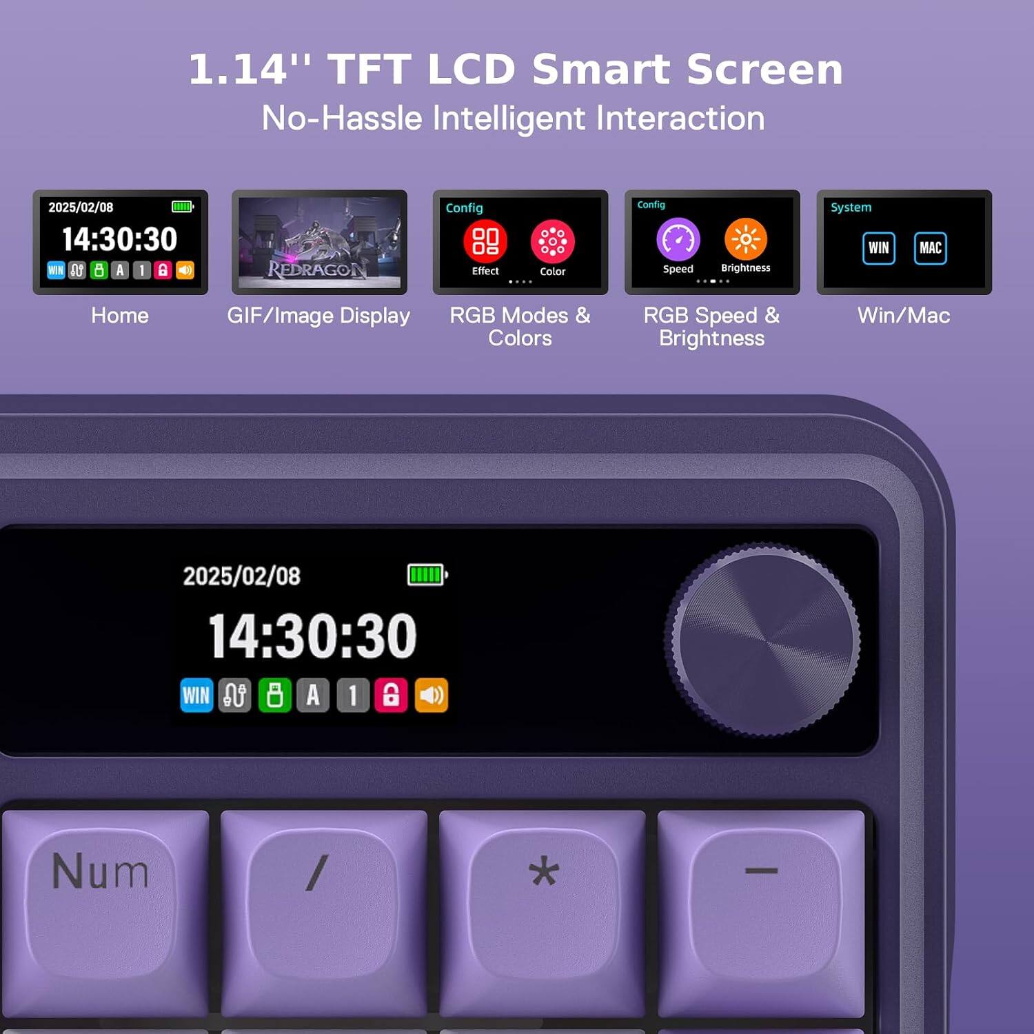 1.14" TFT LCD Smart Screen No-Hassle Intelligent Interaction

2025/02/08 14:30:30 WIN LA A 1 B
REDRAGON
Config Effect Color ....
Config Speed
Brightness
System WIN
MAC
Home
GIF/Image Display
RGB Modes & Colors
RGB Speed & Brightness
Win/Mac
2025/02/08 14:30:30 WIN in 8 A 1 CD
Num
/