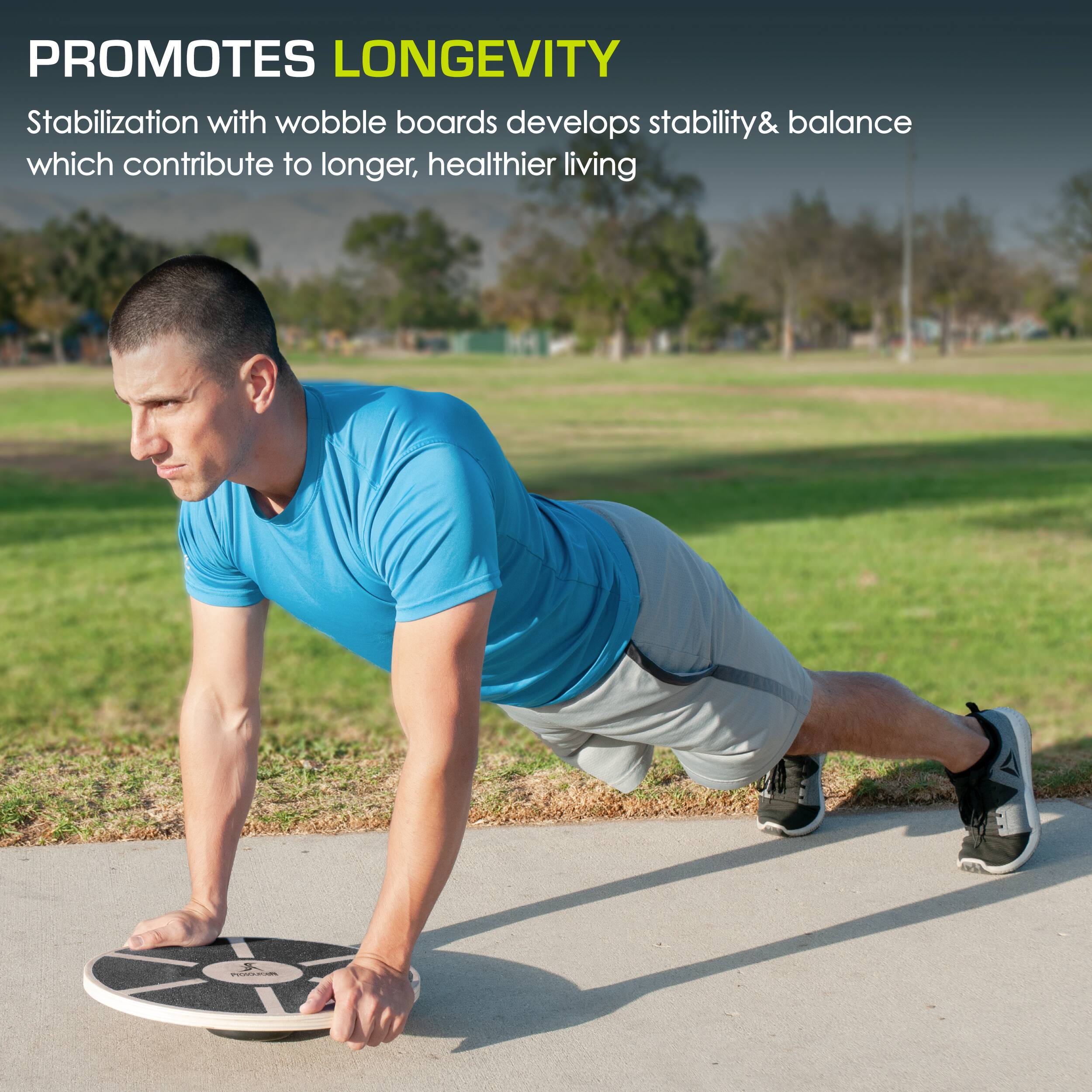 PROMOTES LONGEVITY
Stabilization with wobble boards develops stability & balance which contribute to longer, healthier living
