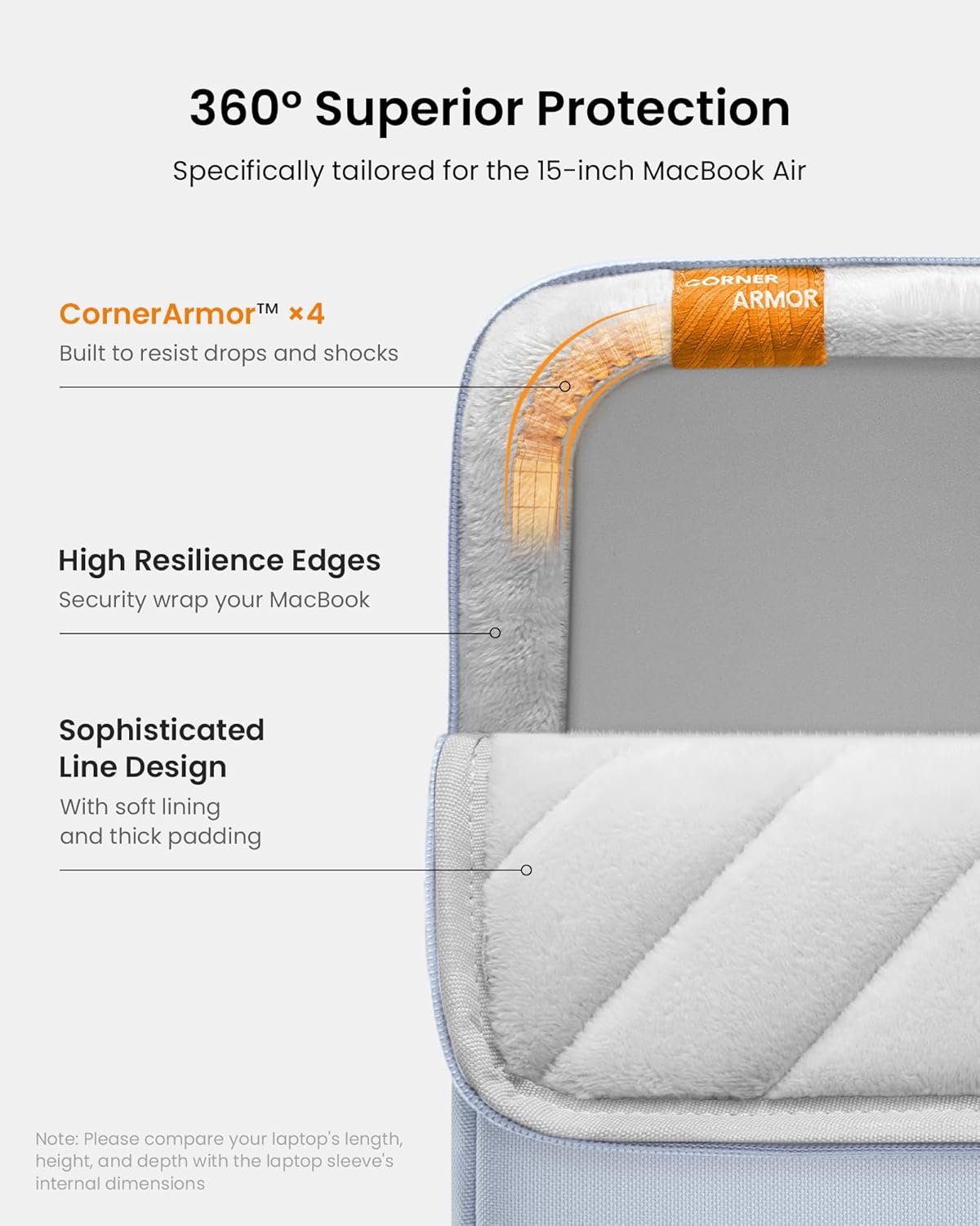 360° Superior Protection  
Specifically tailored for the 15-inch MacBook Air  

CornerArmor™ x4  
Built to resist drops and shocks  

High Resilience Edges  
Security wrap your MacBook  

Sophisticated Line Design  
With soft lining and thick padding  

Note: Please compare your laptop's length, height, and depth with the laptop sleeve's internal dimensions