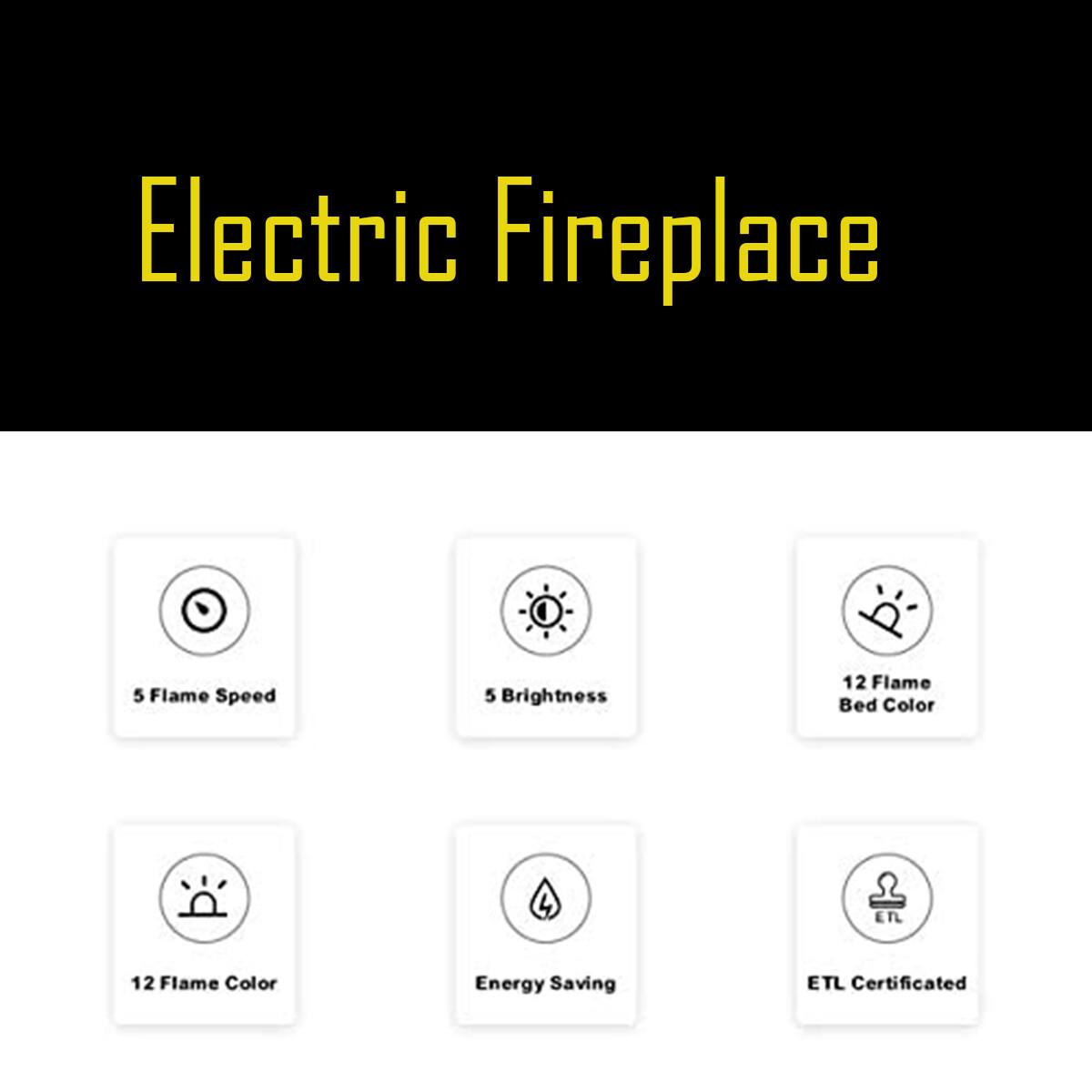 Electric Fireplace

- 5 Flame Speed
- 5 Brightness
- 12 Flame Bed Color
- 12 Flame Color
- Energy Saving
- ETL Certificated