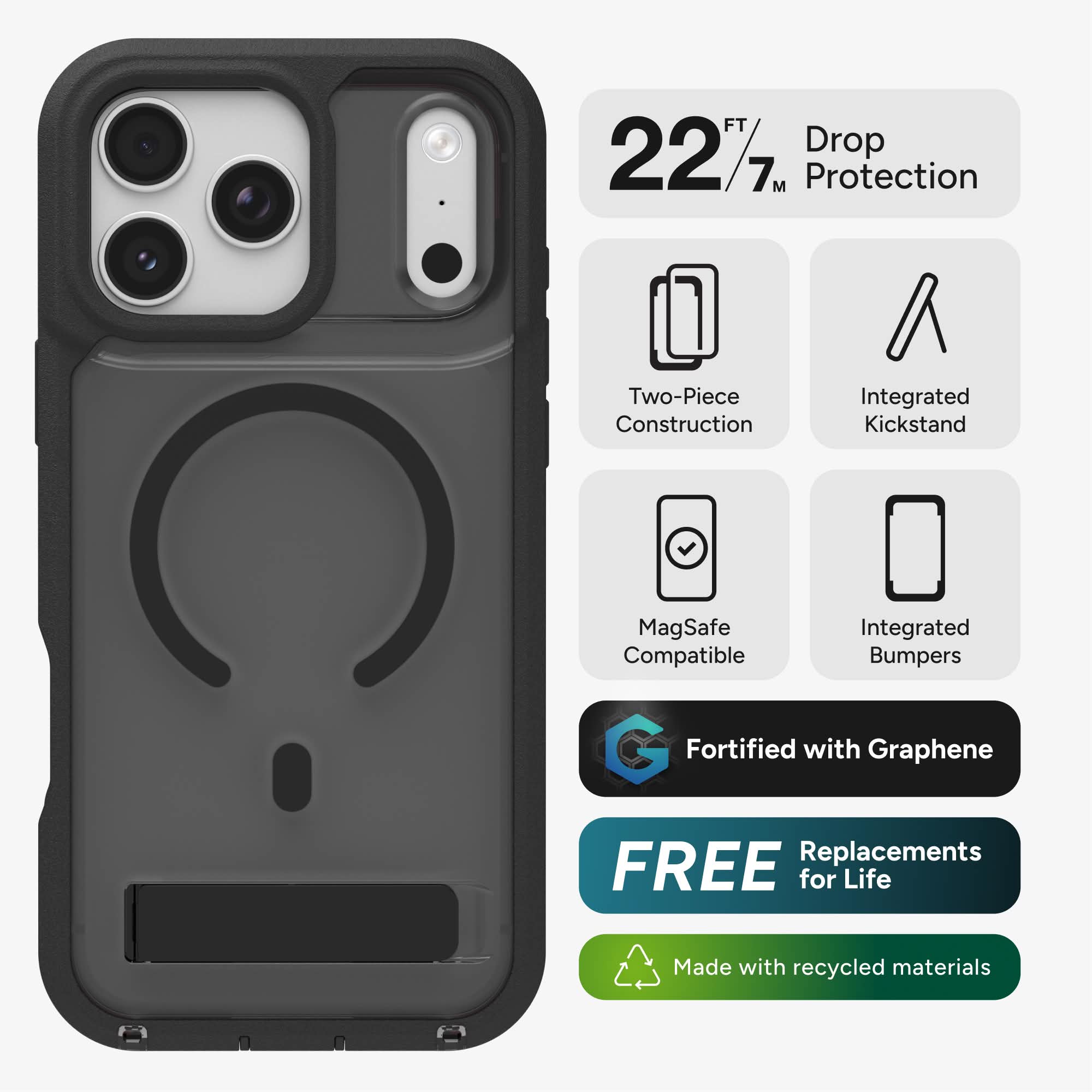 FT 227 Drop 7M Protection  
Two-Piece Construction  
Integrated Kickstand  
MagSafe Compatible  
Integrated Bumpers  
Fortified with Graphene  
FREE Replacements for Life  
Made with recycled materials
