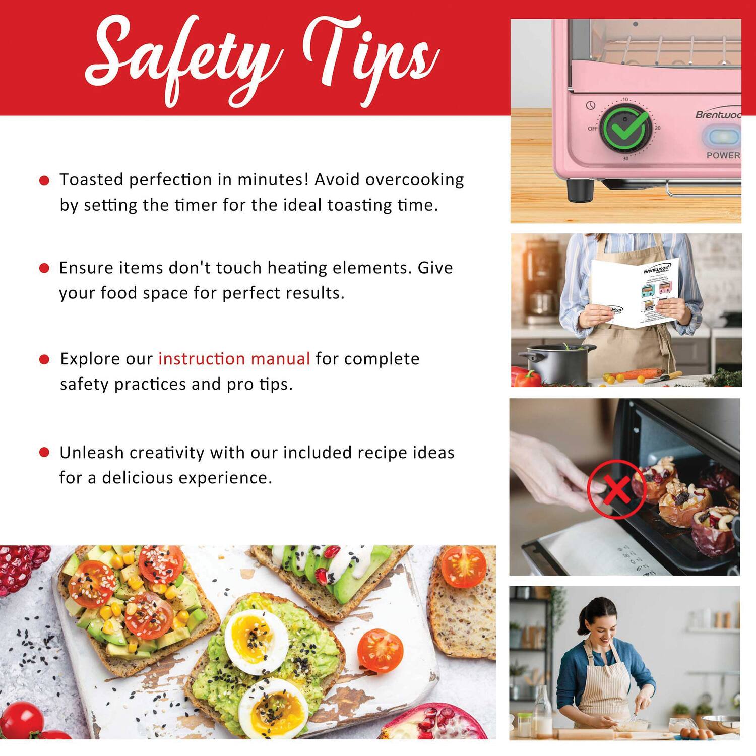 Safety Tips

- Toasted perfection in minutes! Avoid overcooking by setting the timer for the ideal toasting time.
- Ensure items don't touch heating elements. Give your food space for perfect results.
- Explore our instruction manual for complete safety practices and pro tips.
- Unleash creativity with our included recipe ideas for a delicious experience.