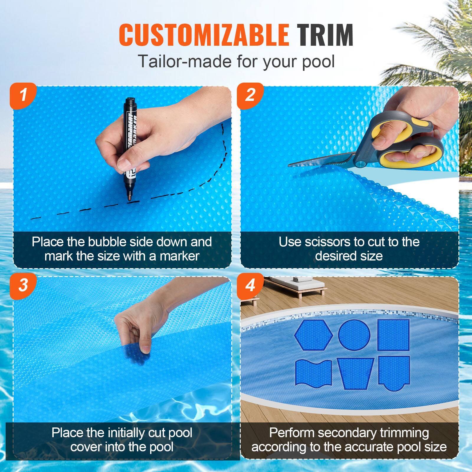 CUSTOMIZABLE TRIM  
Tailor-made for your pool  

1. Place the bubble side down and mark the size with a marker  
2. Use scissors to cut to the desired size  
3. Place the initially cut pool cover into the pool  
4. Perform secondary trimming according to the accurate pool size