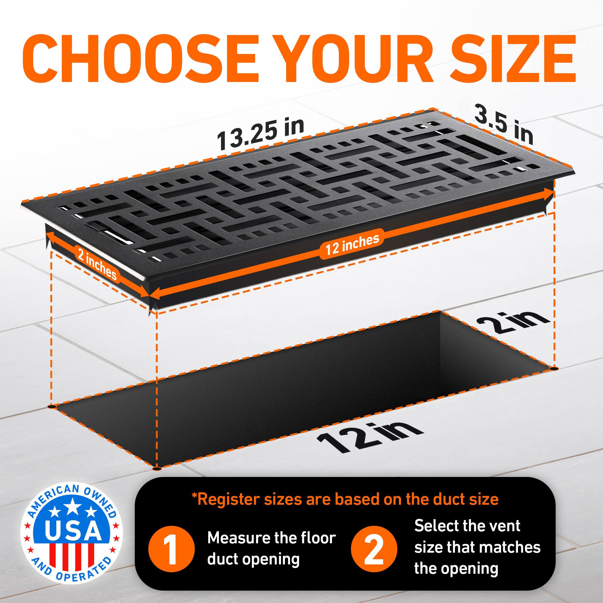 CHOOSE YOUR SIZE

13.25 in  
12 inches  
3.5 in  
2 inches  
2 in  
12 in

AMERICAN OWNED USA AND OPERATED

*Register sizes are based on the duct size

1. Measure the floor duct opening  
2. Select the vent size that matches the opening