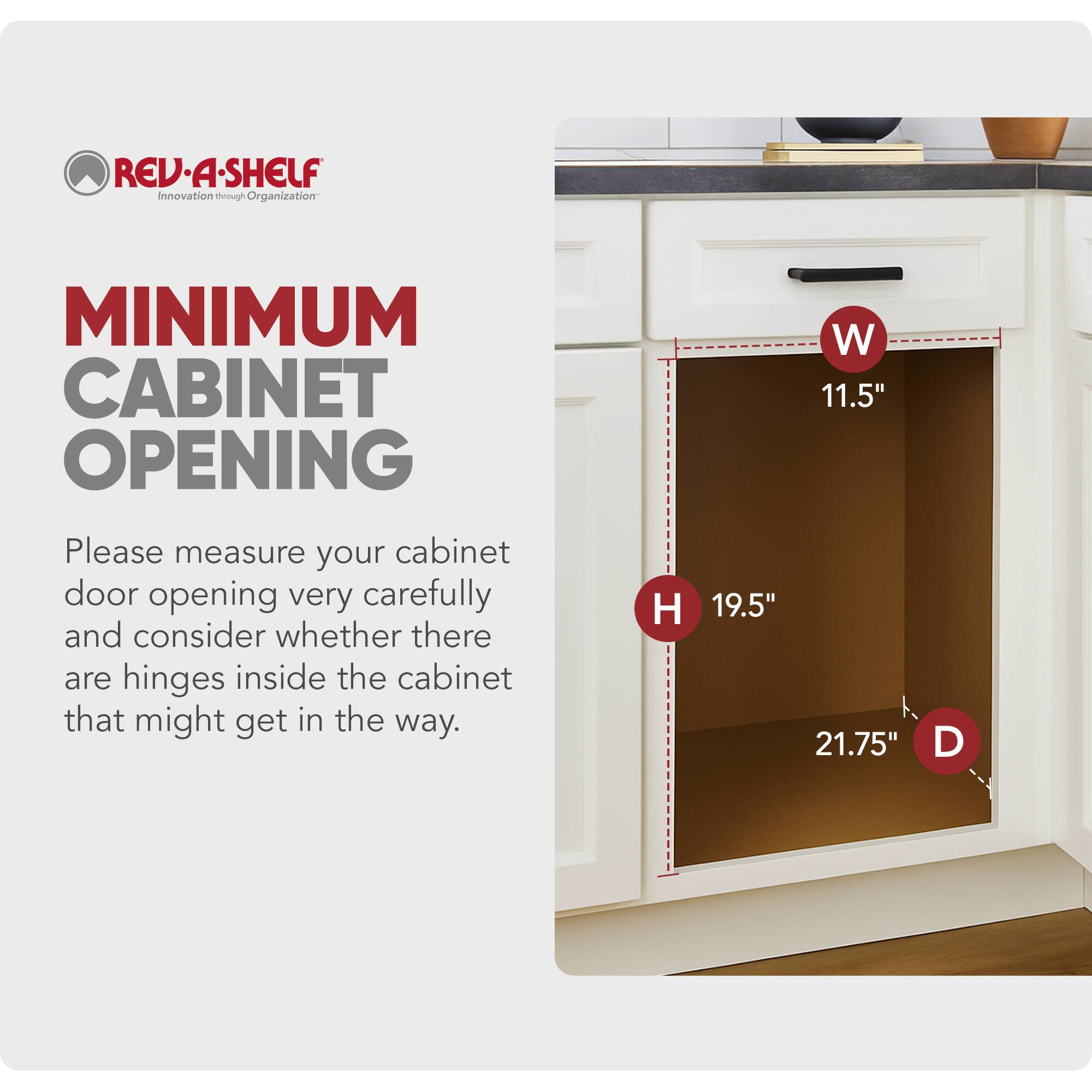REV-A-SHELF  
Innovation through Organization  

MINIMUM CABINET OPENING  

Please measure your cabinet door opening very carefully and consider whether there are hinges inside the cabinet that might get in the way.  

W 11.5"  
H 19.5"  
D 21.75"