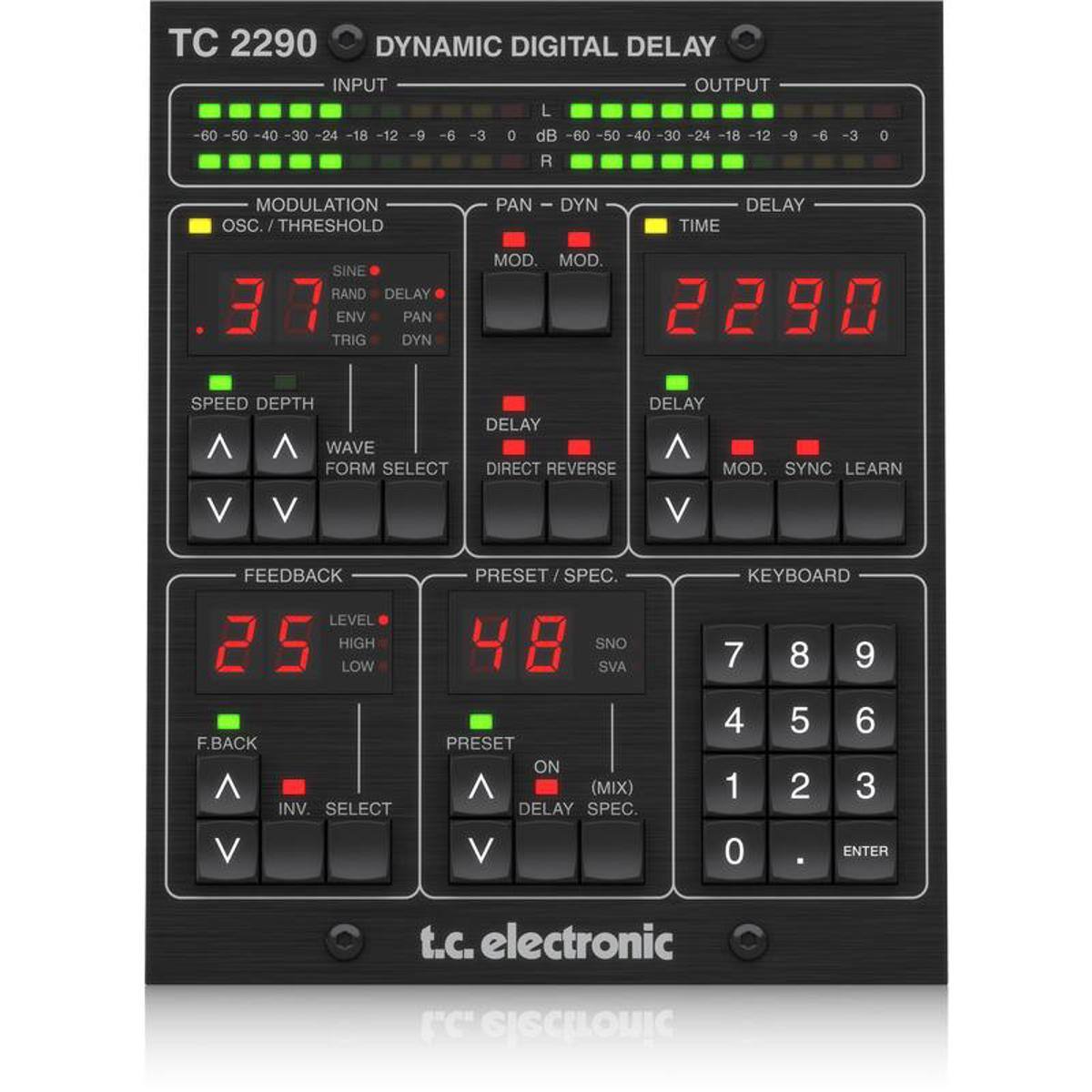 TC 2290 DYNAMIC DIGITAL DELAY

INPUT OUTPUT L 60 50 40 -30 -24 -18 -12 9- -6 -3 0 dB 60 50 40 30 -24 18 -12 -9 R

MODULATION OSC. THRESHOLD
PAN
DYN
DELAY TIME
SINE RAND DELAY ENV PAN TRIG DYN
MOD. MOD 2290
SPEED DEPTH   WAVE FORM SELECT V V
DELAY DELAY  DIRECT REVERSE MOD. SYNC LEARN V
FEEDBACK LEVEL 25 HIGH LOW F.BACK  INV. SELECT
PRESET SPEC. 48 SNO SVA PRESET ON  (MIX) DELAY SPEC.
KEYBOARD 7 8 9 4 5 6 1 2 3
V
V
0
ENTER

t.c. electronic