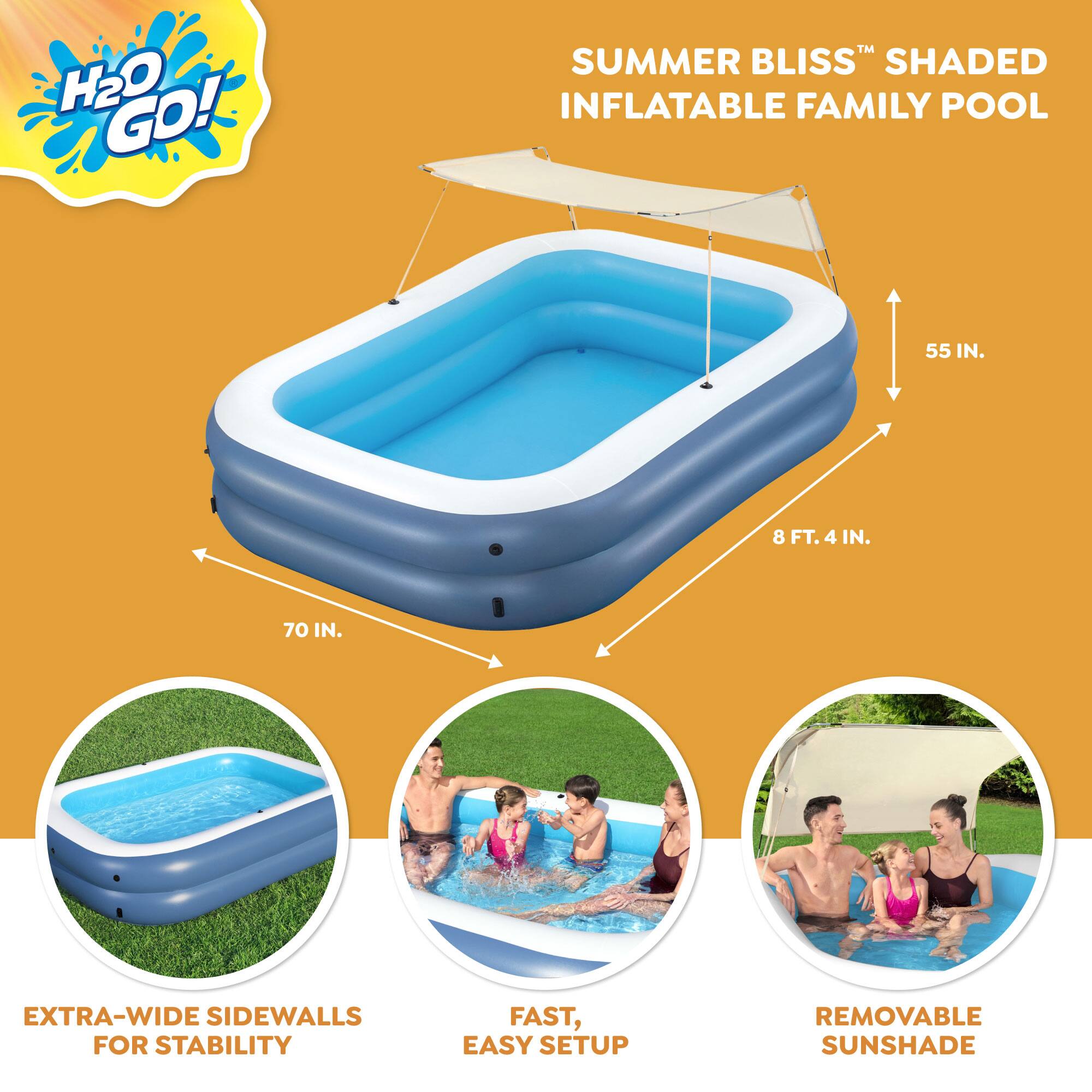 H2O GO!  
SUMMER BLISS™ SHaded INFLATABLE FAMILY POOL

- 55 IN.
- 8 FT. 4 IN.
- 70 IN.

EXTRA-WIDE SIDEWALLS FOR STABILITY

FAST, EASY SETUP

REMOVABLE SUNSHADE