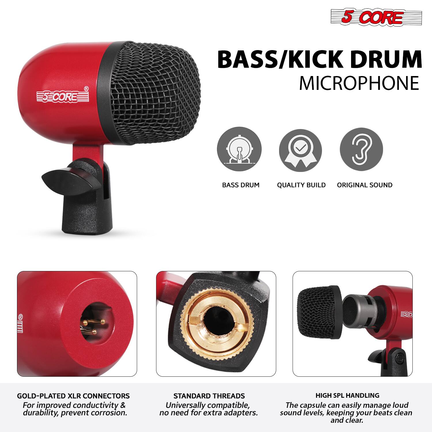5 CORE  
BASS/KICK DRUM MICROPHONE  

- BASS DRUM  
- QUALITY BUILD  
- ORIGINAL SOUND  

GOLD-PLATED XLR CONNECTORS  
For improved conductivity & durability, prevent corrosion.  

STANDARD THREADS  
Universally compatible, no need for extra adapters.  

HIGH SPL HANDLING  
The capsule can easily manage loud sound levels, keeping your beats clean and clear.
