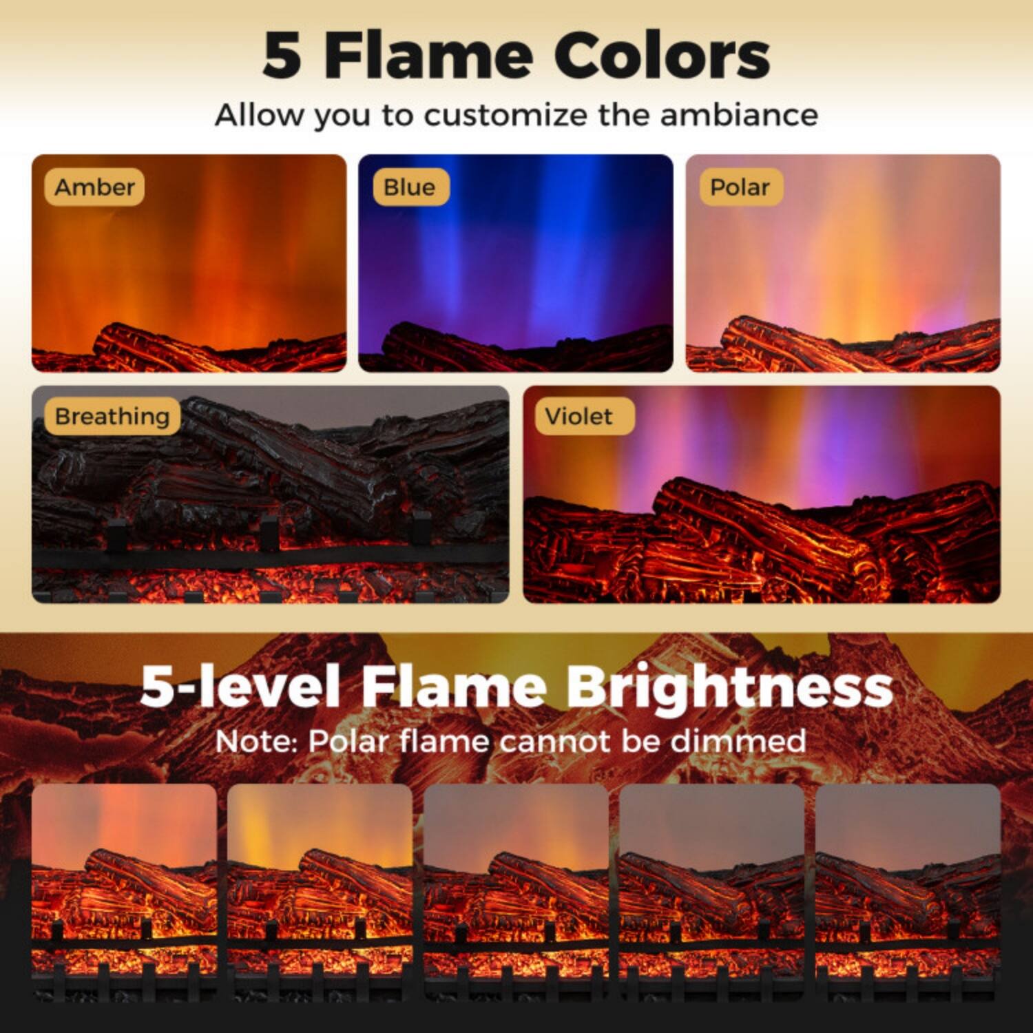 5 Flame Colors  
Allow you to customize the ambiance  
Amber  
Blue  
Polar  
Breathing  
Violet  

5-level Flame Brightness  
Note: Polar flame cannot be dimmed