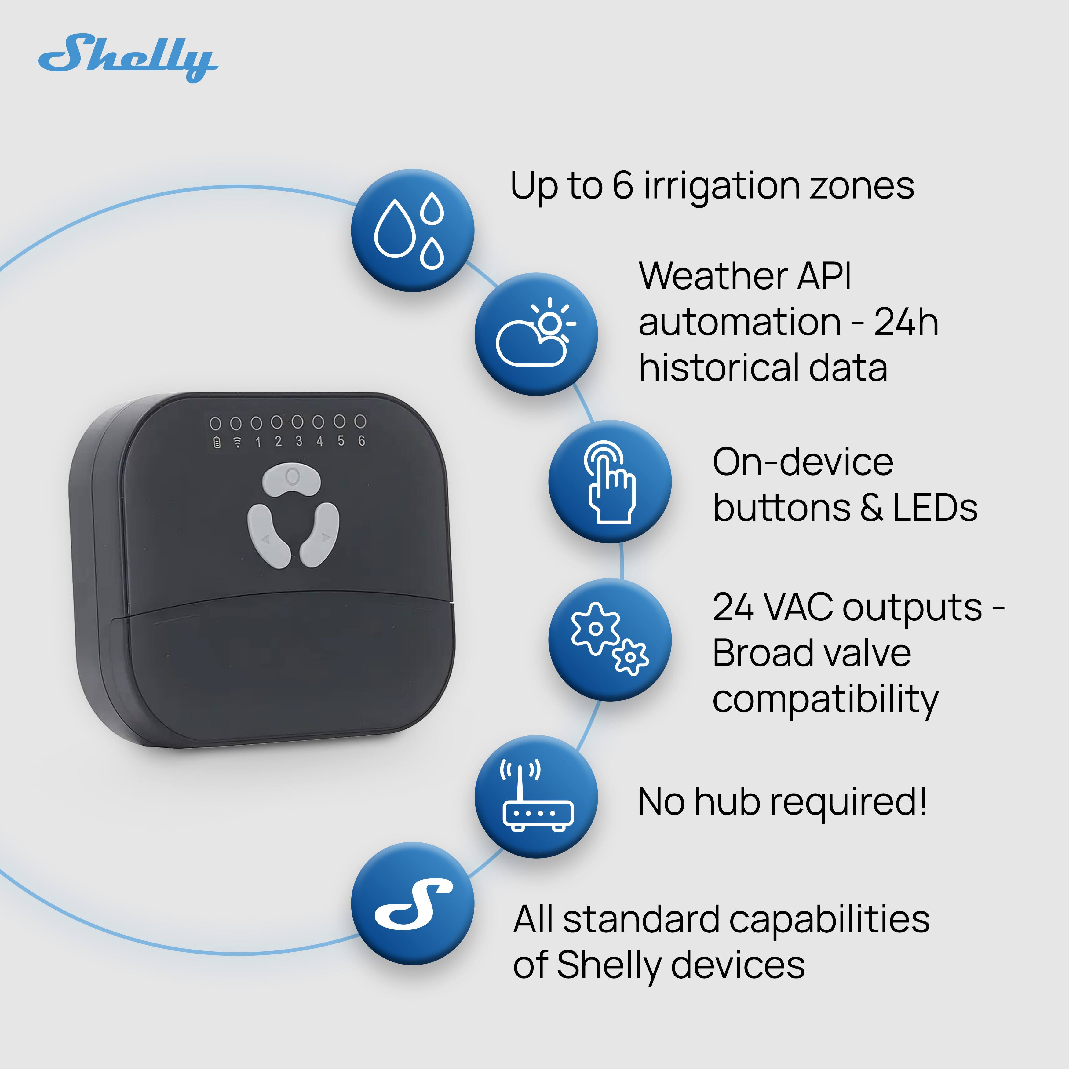Shelly Up to 6 irrigation zones  
Weather API automation - 24h historical data  
On-device buttons & LEDs  
24 VAC outputs - Broad valve compatibility  
No hub required!  
All standard capabilities of Shelly devices