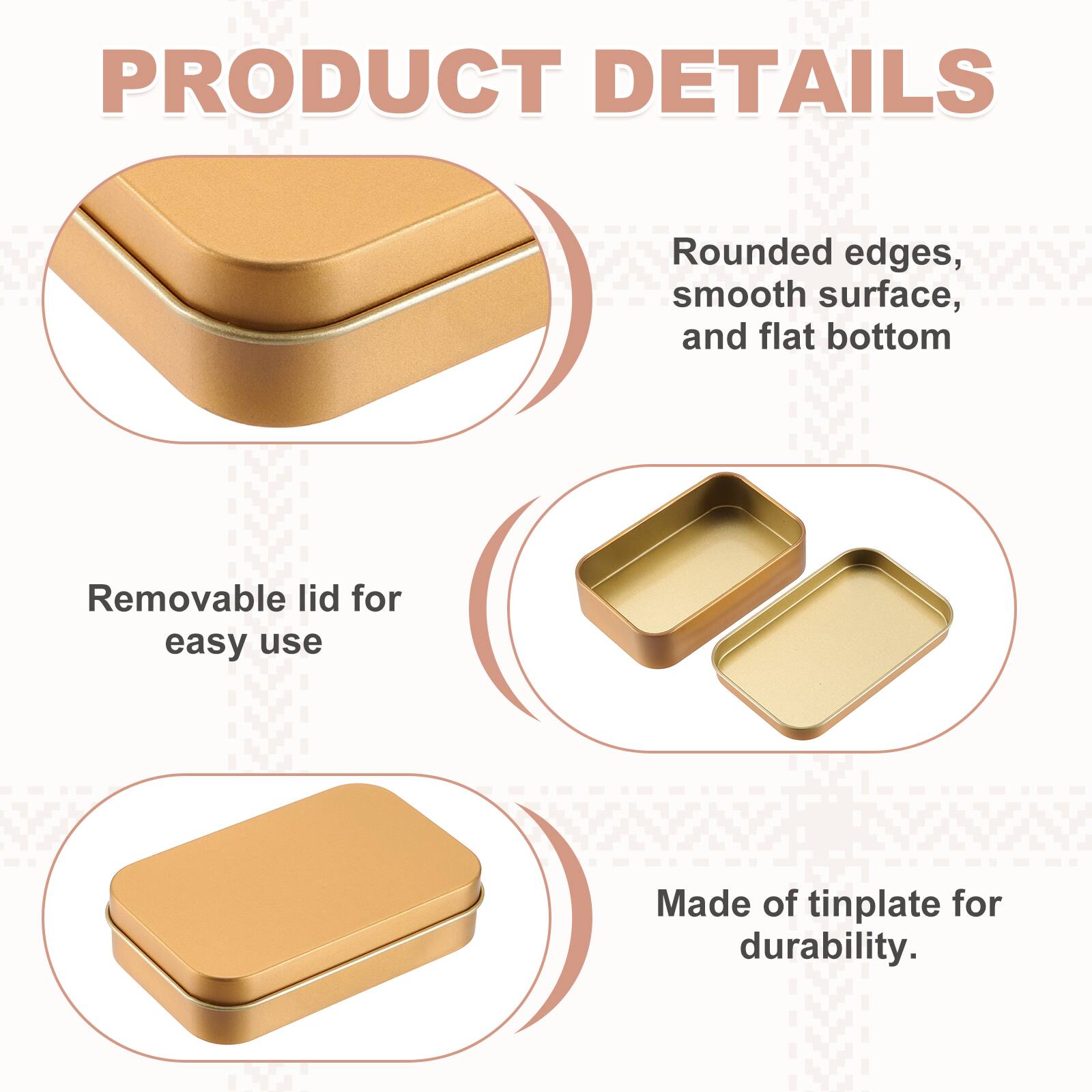 PRODUCT DETAILS

- Rounded edges, smooth surface, and flat bottom
- Removable lid for easy use
- Made of tinplate for durability