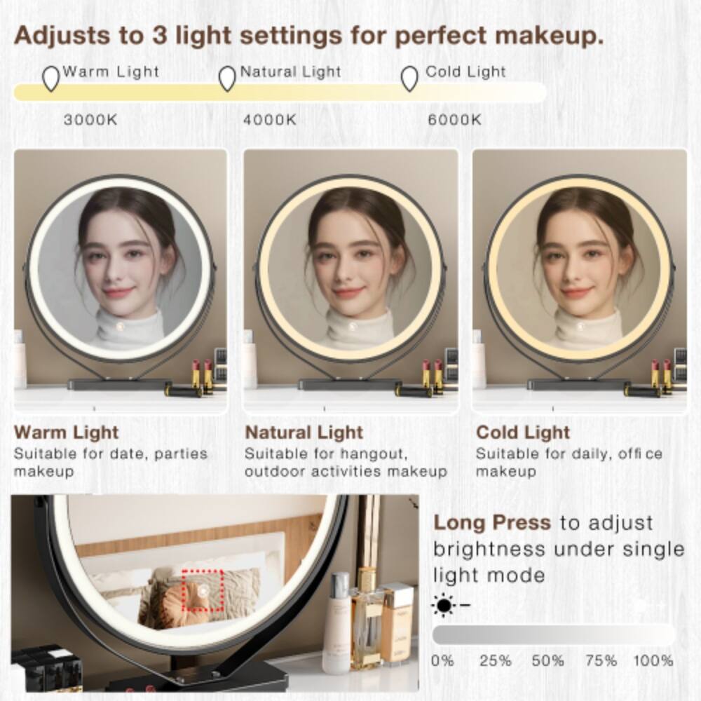 Adjusts to 3 light settings for perfect makeup.  
Warm Light  
Natural Light  
Cold Light  
3000K  
4000K  
6000K  

Warm Light  
Suitable for date, parties makeup  

Natural Light  
Suitable for hangout, outdoor activities makeup  

Cold Light  
Suitable for daily, office makeup  

Long Press to adjust brightness under single light mode  
0%  
25%  
50%  
75%  
100%