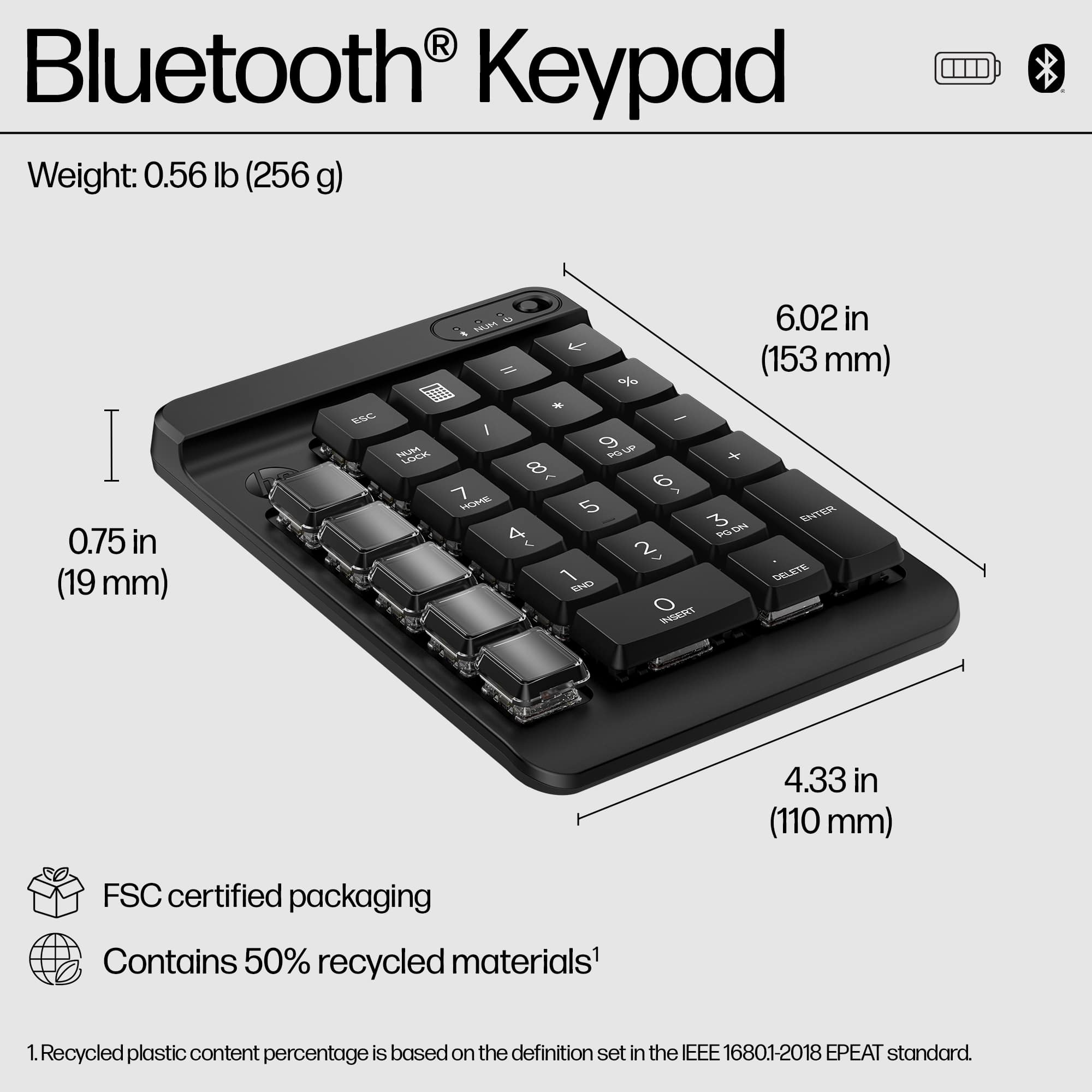 Bluetooth Keypad Weight: 0.56 lb (256 g) I 0.75 in (19 mm) ESC HUM LOCK SAR 6.02 in - Il (153 mm) % - - I 9 PU + 8 6 7 HOME 5 ENITER 3 PO ON 4 2 1 DELETE END O IST 4.33 in (110 mm) FSC certified packaging Contains 50% recycled materials' 1. Recycled plastic content percentage is based on the definition set in the IEEE 16801-2018 EPEAT standard.