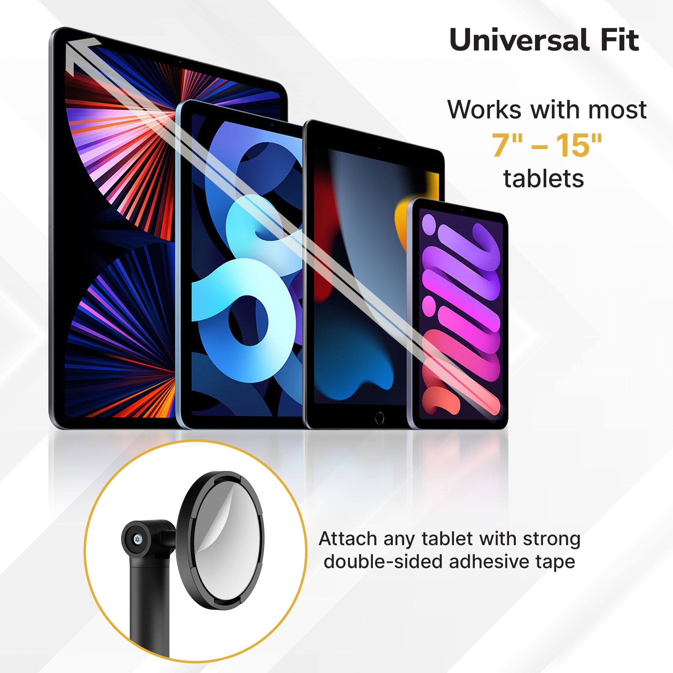Universal Fit  
Works with most 7" - 15" tablets  
Attach any tablet with strong double-sided adhesive tape