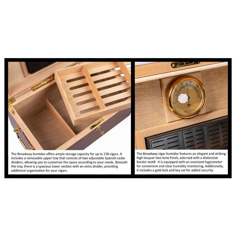 The Broadway humidor offers ample storage capacity for up to 150 cigars. It includes a removable upper tray that consists of two adjustable Spanish cedar dividers, allowing you to customize the space according to your needs. Beneath the tray, there is a spacious lower section with an extra divider, providing additional organization for your cigars.

The Broadway cigar humidor features an elegant and striking high lacquer two-tone finish, adorned with a distinctive border motif. It is equipped with an oversized hygrometer for convenient and clear humidity monitoring. Additionally, it includes a gold lock and key set for added security.