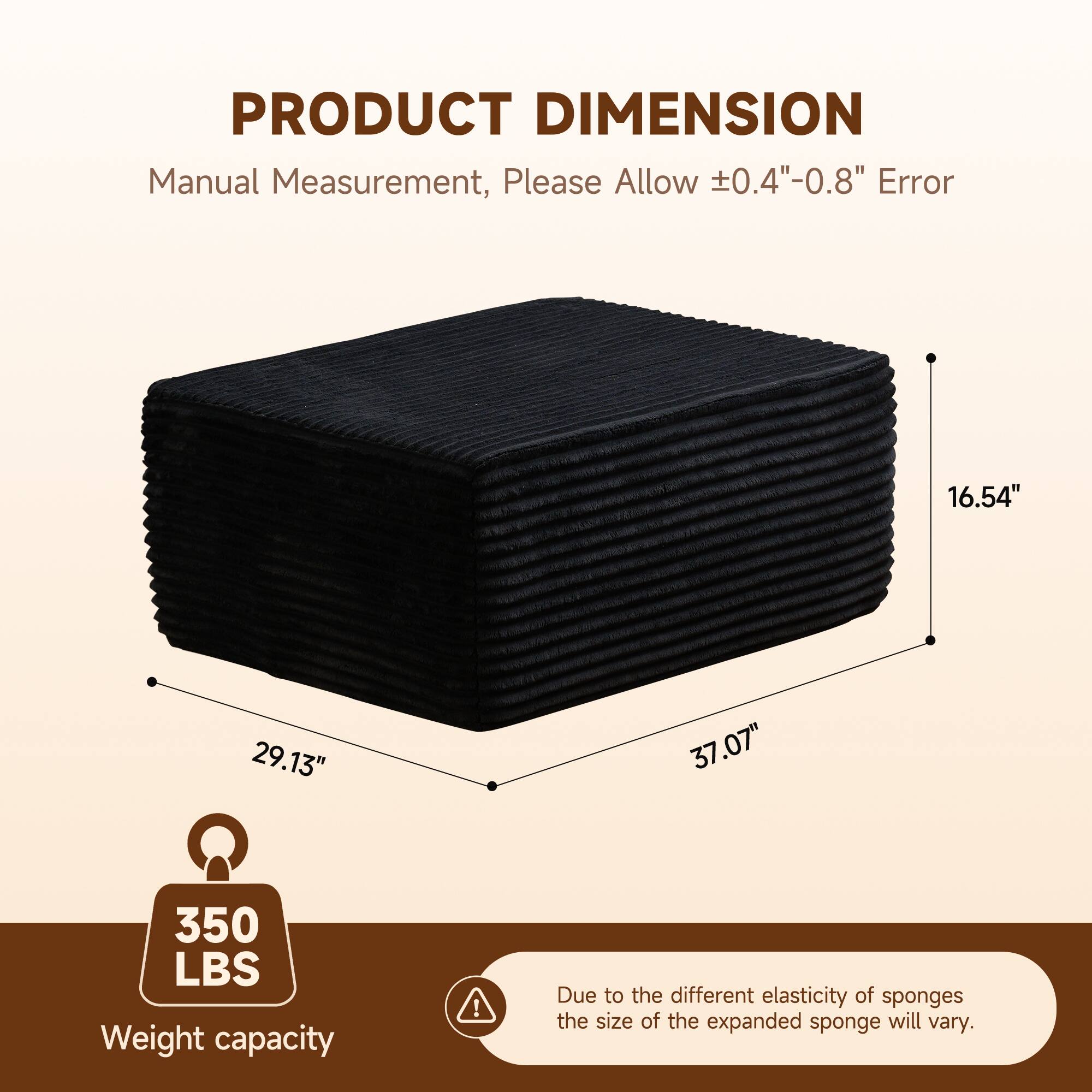 **PRODUCT DIMENSION**

Manual Measurement, Please Allow ±0.4"-0.8" Error

- 16.54"
- 29.13"
- 37.07"

350 LBS Weight capacity

Due to the different elasticity of sponges, the size of the expanded sponge will vary.