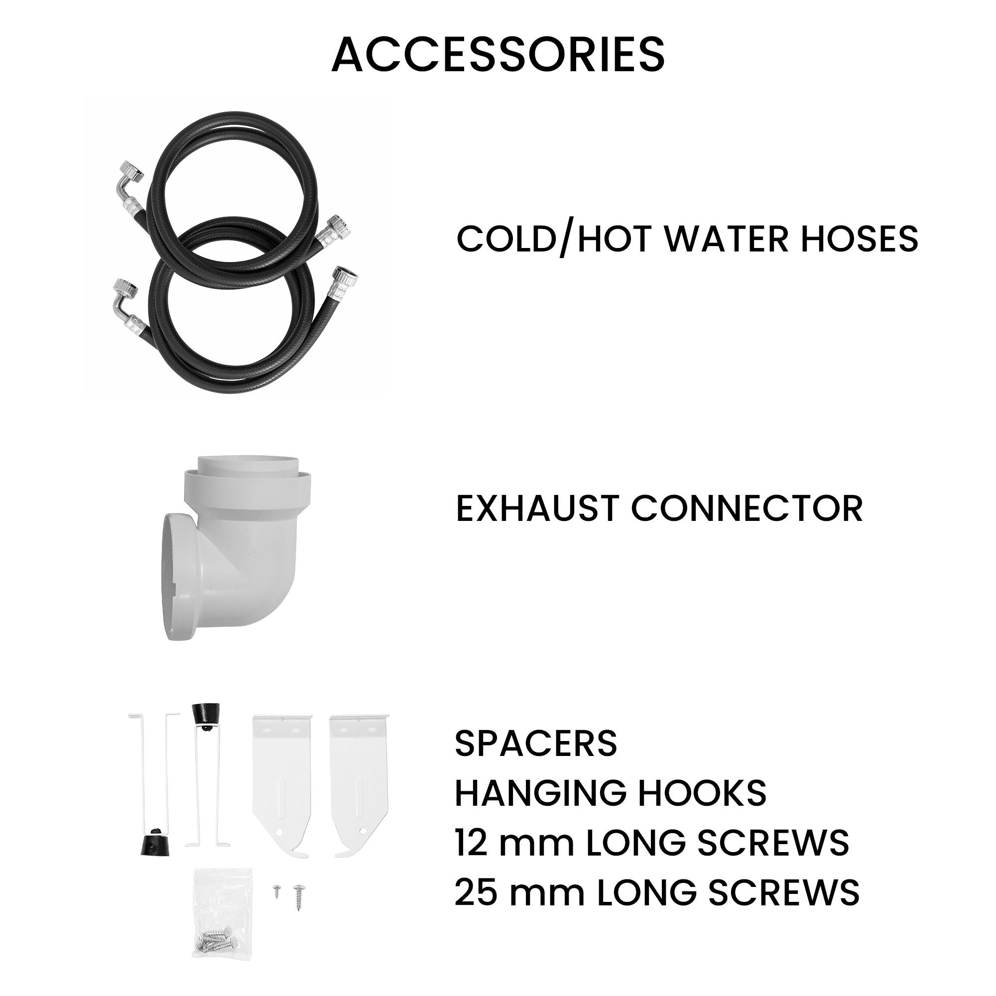 ACCESSORIES
COLD/HOT WATER HOSES
EXHAUST CONNECTOR
SPACERS
HANGING HOOKS
12 mm LONG SCREWS
25 mm LONG SCREWS