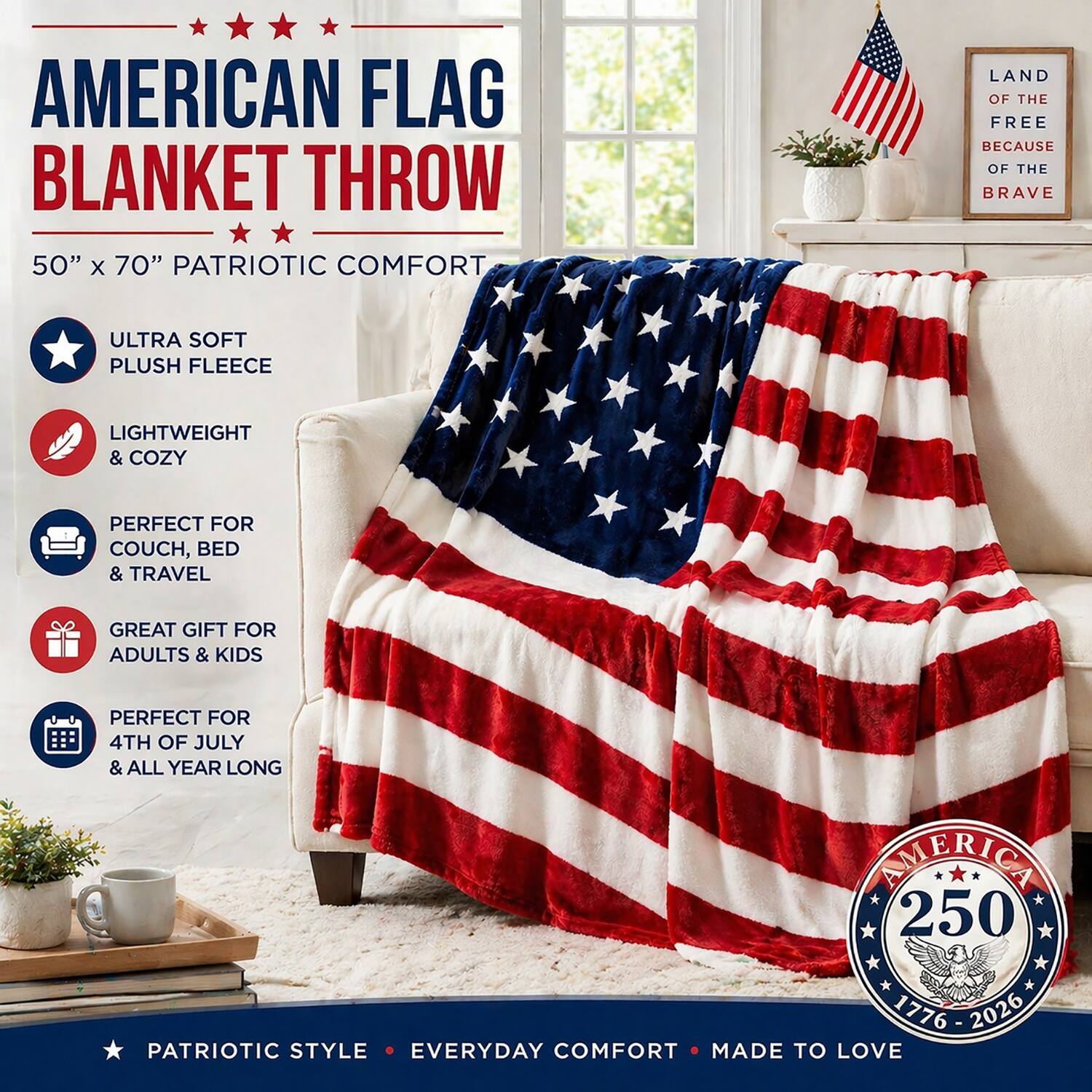 AMERICAN FLAG BLANKET THROW  
50" x 70" PATRIOTIC COMFORT  

- ULTRA SOFT PLUSH FLEECE  
- LIGHTWEIGHT & COZY  
- PERFECT FOR COUCH, BED & TRAVEL  
- GREAT GIFT FOR ADULTS & KIDS  
- PERFECT FOR 4TH OF JULY & ALL YEAR LONG  

LAND OF THE FREE BECAUSE OF THE BRAVE  

PATRIOTIC STYLE • EVERYDAY COMFORT • MADE TO LOVE  

AMERICA 250  
1776 - 2026