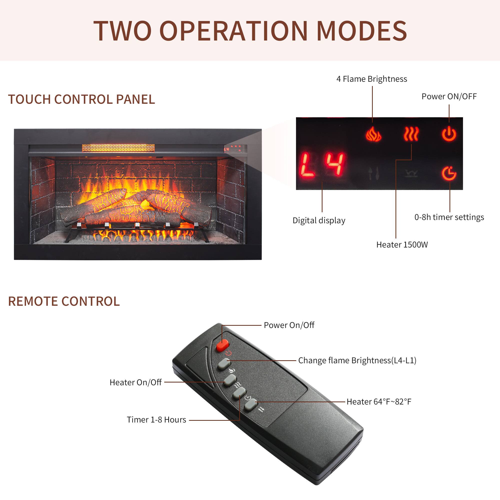 TWO OPERATION MODES

TOUCH CONTROL PANEL
- 4 Flame Brightness
- Power ON/OFF
- Digital display
- 0-8h timer settings
- Heater 1500W

REMOTE CONTROL
- Power On/Off
- Change flame Brightness (L4-L1)
- Heater On/Off
- Heater 64°F-82°F
- Timer 1-8 Hours
